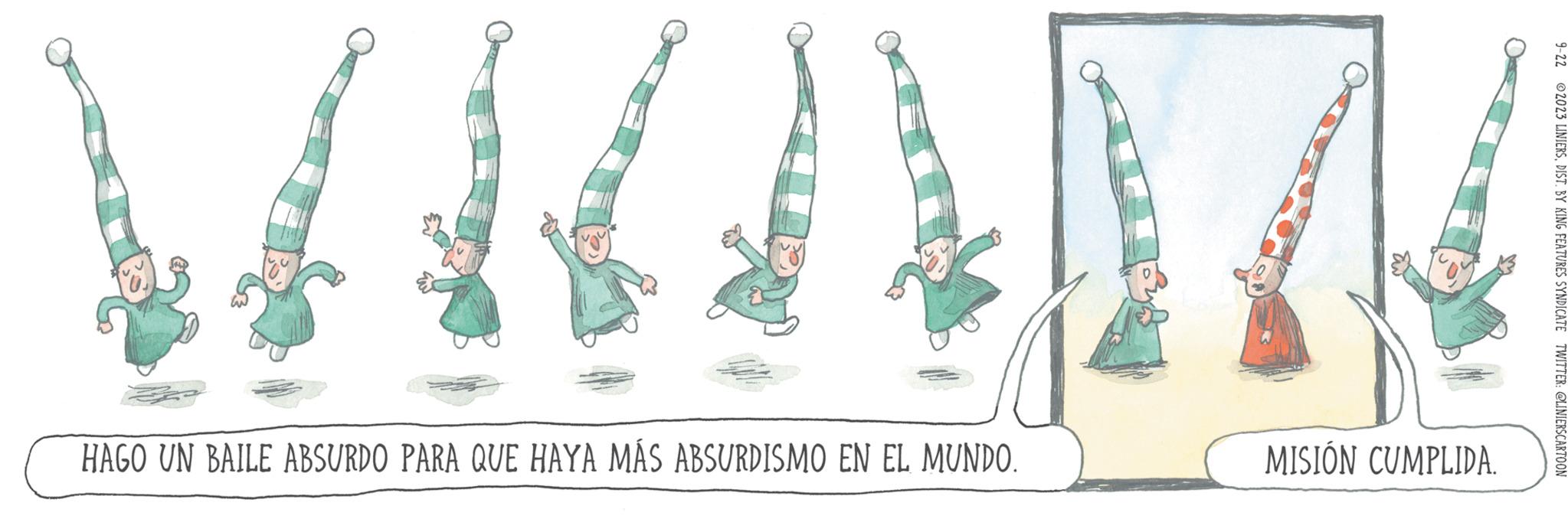 Pattern OCR: HAGO UN BAILE ABSURDO PARA QUE HAYA MÁS ABSURDISMO EN EL MUNDO. MISIÓN CUMPLIDA. 9-22 2023 LINIERSDIST. BY KING FEATURES SYNDICATE TWITTER: @LINIERSCARTOON HAGO UN BAILE ABSURDO PARA QUE HAYA MÁS ABSURDISMO EN EL MUNDO . MISIÓN CUMPLIDA . 9-22 2023 LINIERSDIST . BY KING FEATURES SYNDICATE TWITTER : @LINIERSCARTOON