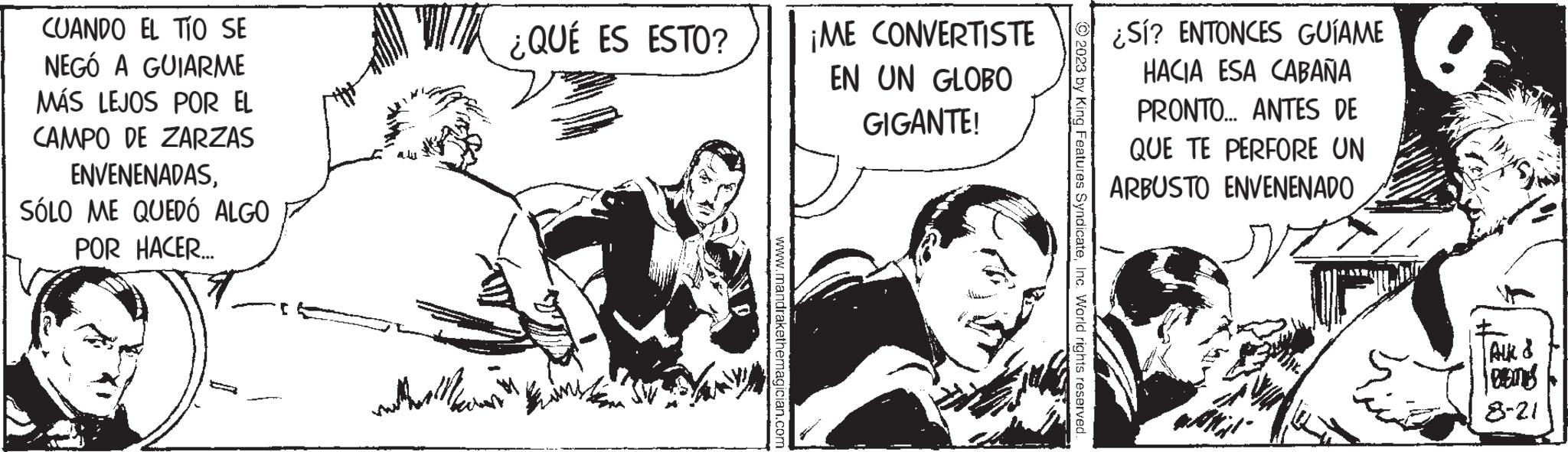Fictional character OCR: CUANDO EL TIO SE NEGÓ A GUIARME MÁS LEJOS POR EL CAMPO DE ZARZAS ENVENENADASSÓLO ME QUEDÓ ALGO POR HACER... m ¿QUÉ ES ESTO? www.mandrakethemagician.com ¡ME CONVERTISTE EN UN GLOBO GIGANTE! © 2023 by King Features SyndicateInc. World rights reserved ¿Sí? ENTONCES GUÍAME HACIA ESA CABAÑA PRONTO... ANTES DE QUE TE PERFORE UN ARBUSTO ENVENENADO ALK & DEITIES 8-21 CUANDO EL TIO SE NEGÓ A GUIARME MÁS LEJOS POR EL CAMPO DE ZARZAS ENVENENADASSÓLO ME QUEDÓ ALGO POR HACER ... m ¿ QUÉ ES ESTO ? www.mandrakethemagician.com ¡ ME CONVERTISTE EN UN GLOBO GIGANTE ! © 2023 by King Features SyndicateInc. World rights reserved ¿ Sí ? ENTONCES GUÍAME HACIA ESA CABAÑA PRONTO ... ANTES DE QUE TE PERFORE UN ARBUSTO ENVENENADO ALK & DEITIES 8-21