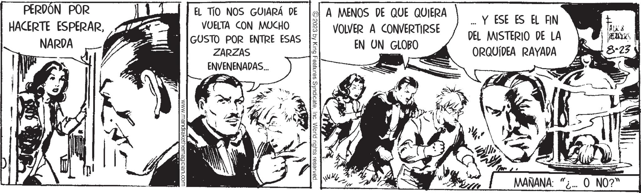 Comics OCR: PERDÓN POR HACERTE ESPERARNARDA www.mandrakethemagician.com EL TÍO NOS GUIARÁ DE VUELTA CON MUCHO GUSTO POR ENTRE ESAS ZARZAS ENVENENADAS... © 2023 by King Features SyndicateInc. World rights reserved A MENOS DE QUE QUIERA VOLVER A CONVERTIRSE EN UN GLOBO Y ESE ES EL FIN DEL MISTERIO DE LA ORQUÍDEA RAYADA 8-23 MAÑANA: "... O NO?" PERDÓN POR HACERTE ESPERARNARDA www.mandrakethemagician.com EL TÍO NOS GUIARÁ DE VUELTA CON MUCHO GUSTO POR ENTRE ESAS ZARZAS ENVENENADAS ... © 2023 by King Features SyndicateInc. World rights reserved A MENOS DE QUE QUIERA VOLVER A CONVERTIRSE EN UN GLOBO Y ESE ES EL FIN DEL MISTERIO DE LA ORQUÍDEA RAYADA 8-23 MAÑANA : " ... O NO ? "