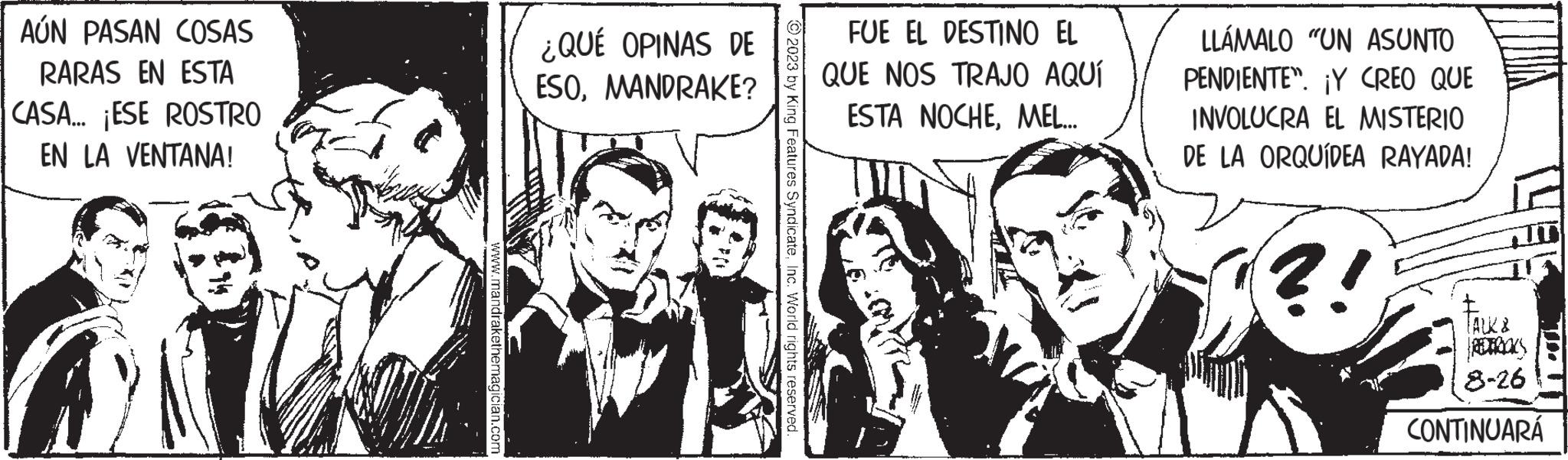Fictional character OCR: AÚN PASAN COSAS RARAS EN ESTA CASA... ¡ESE ROSTRO EN LA VENTANA! www.mandrakethemagician.com ¿QUÉ OPINAS DE ESOMANDRAKE? ?2023 by King Features SyndicateInc. World rights reserved FUE EL DESTINO EL QUE NOS TRAJO AQUÍ ESTA NOCHEMEL... LLÁMALO "UN ASUNTO PENDIENTE". ¡Y CREO QUE INVOLUCRA EL MISTERIO DE LA ORQUÍDEA RAYADA! ?! TALK & 8-26 CONTINUARÁ AÚN PASAN COSAS RARAS EN ESTA CASA ... ¡ ESE ROSTRO EN LA VENTANA ! www.mandrakethemagician.com ¿ QUÉ OPINAS DE ESOMANDRAKE ? ?2023 by King Features SyndicateInc. World rights reserved FUE EL DESTINO EL QUE NOS TRAJO AQUÍ ESTA NOCHEMEL ... LLÁMALO " UN ASUNTO PENDIENTE " . ¡ Y CREO QUE INVOLUCRA EL MISTERIO DE LA ORQUÍDEA RAYADA ! ? ! TALK & 8-26 CONTINUARÁ