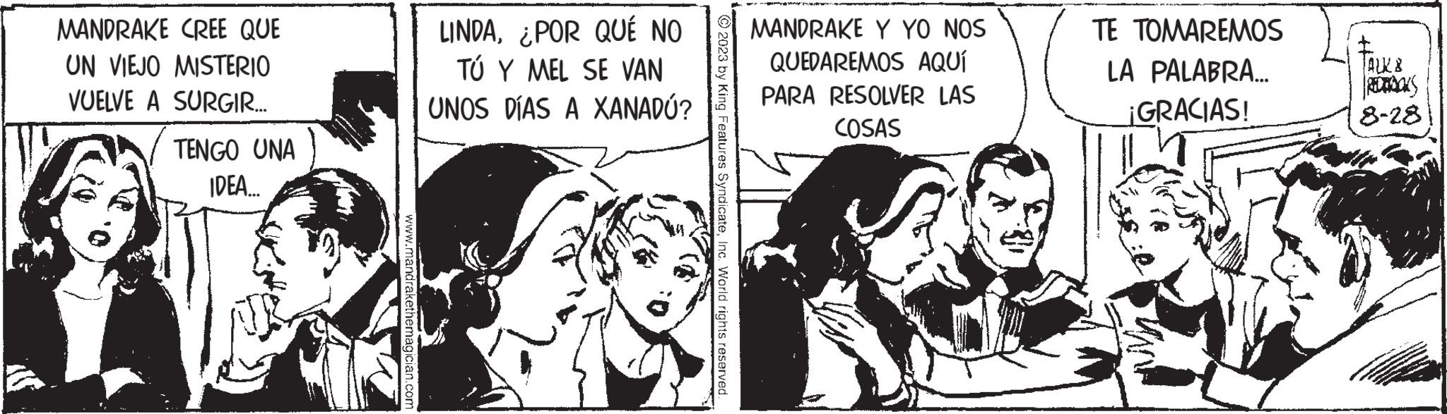 Conversation OCR: MANDRAKE CREE QUE UN VIEJO MISTERIO VUELVE A SURGIR.... TENGO UNA IDEA.... www.mandrakethemagician.com LINDA¿POR QUÉ NO TÚ Y MEL SE VAN UNOS DÍAS A XANADÚ? © 2023 by King Features SyndicateInc. World rights reserved. MANDRAKE Y YO NOS QUEDAREMOS AQUÍ PARA RESOLVER LAS COSAS TE TOMAREMOS LA PALABRA... ¡GRACIAS! ALKE REDBOKS 8-28 MANDRAKE CREE QUE UN VIEJO MISTERIO VUELVE A SURGIR .... TENGO UNA IDEA .... www.mandrakethemagician.com LINDA¿ POR QUÉ NO TÚ Y MEL SE VAN UNOS DÍAS A XANADÚ ? © 2023 by King Features SyndicateInc. World rights reserved . MANDRAKE Y YO NOS QUEDAREMOS AQUÍ PARA RESOLVER LAS COSAS TE TOMAREMOS LA PALABRA ... ¡ GRACIAS ! ALKE REDBOKS 8-28