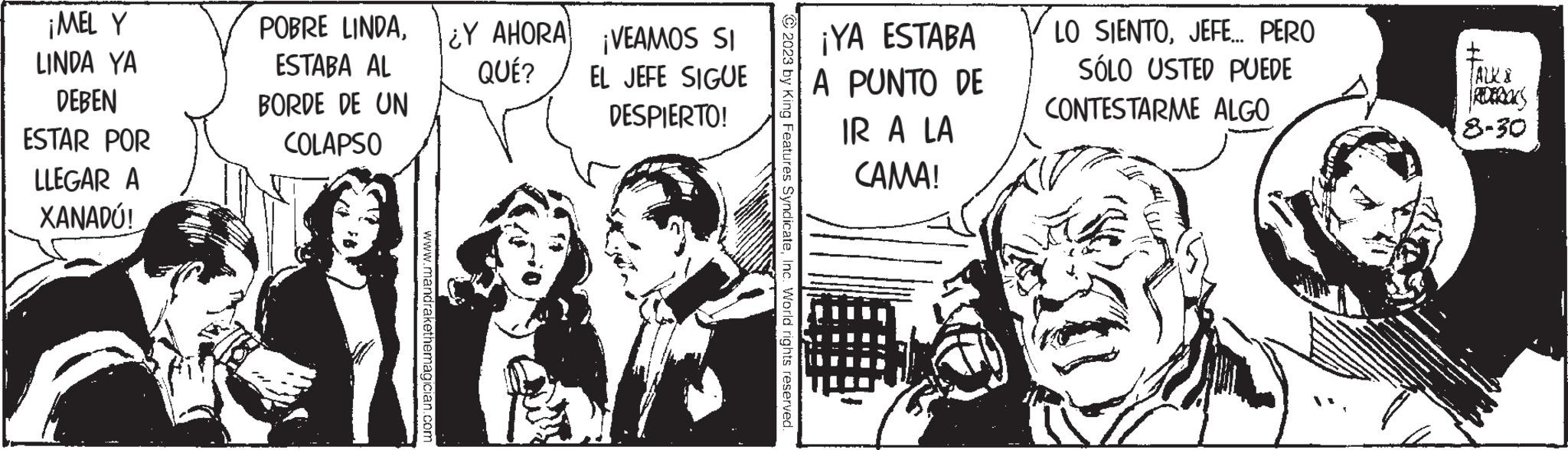 Conversation OCR: ¡MEL Y LINDA YA DEBEN ESTAR POR LLEGAR A XANADÚ! POBRE LINDAESTABA AL BORDE DE UN COLAPSO www.mandrakethemagician.com ¿Y AHORA QUÉ? VEAMOS SI EL JEFE SIGUE DESPIERTO! © 2023 by King Features SyndicateInc. World rights reserved. ¡YA ESTABA A PUNTO DE IR A LA CAMA! LO SIENTOJEFE.... PERO SÓLO USTED PUEDE CONTESTARME ALGO ± TALK & 8-30 ¡ MEL Y LINDA YA DEBEN ESTAR POR LLEGAR A XANADÚ ! POBRE LINDAESTABA AL BORDE DE UN COLAPSO www.mandrakethemagician.com ¿ Y AHORA QUÉ ? VEAMOS SI EL JEFE SIGUE DESPIERTO ! © 2023 by King Features SyndicateInc. World rights reserved . ¡ YA ESTABA A PUNTO DE IR A LA CAMA ! LO SIENTOJEFE .... PERO SÓLO USTED PUEDE CONTESTARME ALGO ± TALK & 8-30