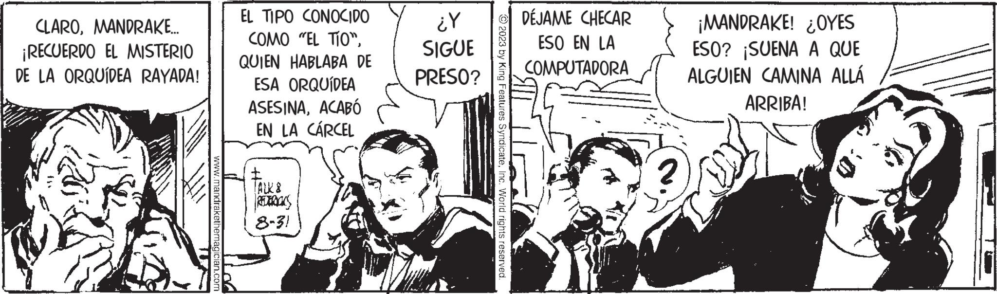 Illustration OCR: CLAROMANDRAKE.... ¡RECUERDO EL MISTERIO DE LA ORQUÍDEA RAYADA! EL TIPO CONOCIDO COMO "EL TÍO"QUIEN HABLABA DE ESA ORQUÍDEA ASESINAACABÓ EN LA CÁRCEL t TALK 8 REDERICKS 8-31 ¿Y SIGUE PRESO? DÉJAME CHECAR ESO EN LA COMPUTADORA ¡MANDRAKE! ¿OYES ESO? ¡SUENA A QUE ALGUIEN CAMINA ALLÁ ARRIBA! CLAROMANDRAKE .... ¡ RECUERDO EL MISTERIO DE LA ORQUÍDEA RAYADA ! EL TIPO CONOCIDO COMO " EL TÍO "QUIEN HABLABA DE ESA ORQUÍDEA ASESINAACABÓ EN LA CÁRCEL t TALK 8 REDERICKS 8-31 ¿ Y SIGUE PRESO ? DÉJAME CHECAR ESO EN LA COMPUTADORA ¡ MANDRAKE ! ¿ OYES ESO ? ¡ SUENA A QUE ALGUIEN CAMINA ALLÁ ARRIBA !