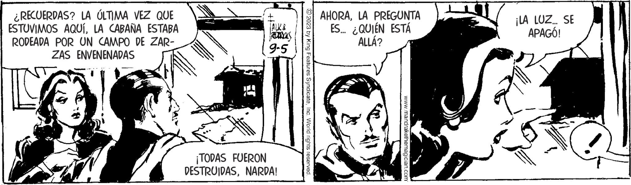 Monochrome OCR: ¿RECUERDAS? LA ÚLTIMA VEZ QUE ESTUVIMOS AQUÍLA CABAÑA ESTABA RODEADA POR UN CAMPO DE ZAR- ZAS ENVENENADAS JALK8 9-5 ¡TODAS FUERON DESTRUIDASNARDA! ?2023 by King Features SyndicateInc. World rights reserved. AHORALA PREGUNTA ES... ¿QUIÉN ESTÁ ALLÁ? www.mandrakethemagician.com ¡LA LUZ... SE APAGÓ! ¿ RECUERDAS ? LA ÚLTIMA VEZ QUE ESTUVIMOS AQUÍLA CABAÑA ESTABA RODEADA POR UN CAMPO DE ZAR ZAS ENVENENADAS JALK8 9-5 ¡ TODAS FUERON DESTRUIDASNARDA ! ?2023 by King Features SyndicateInc. World rights reserved . AHORALA PREGUNTA ES ... ¿ QUIÉN ESTÁ ALLÁ ? www.mandrakethemagician.com ¡ LA LUZ ... SE APAGÓ !