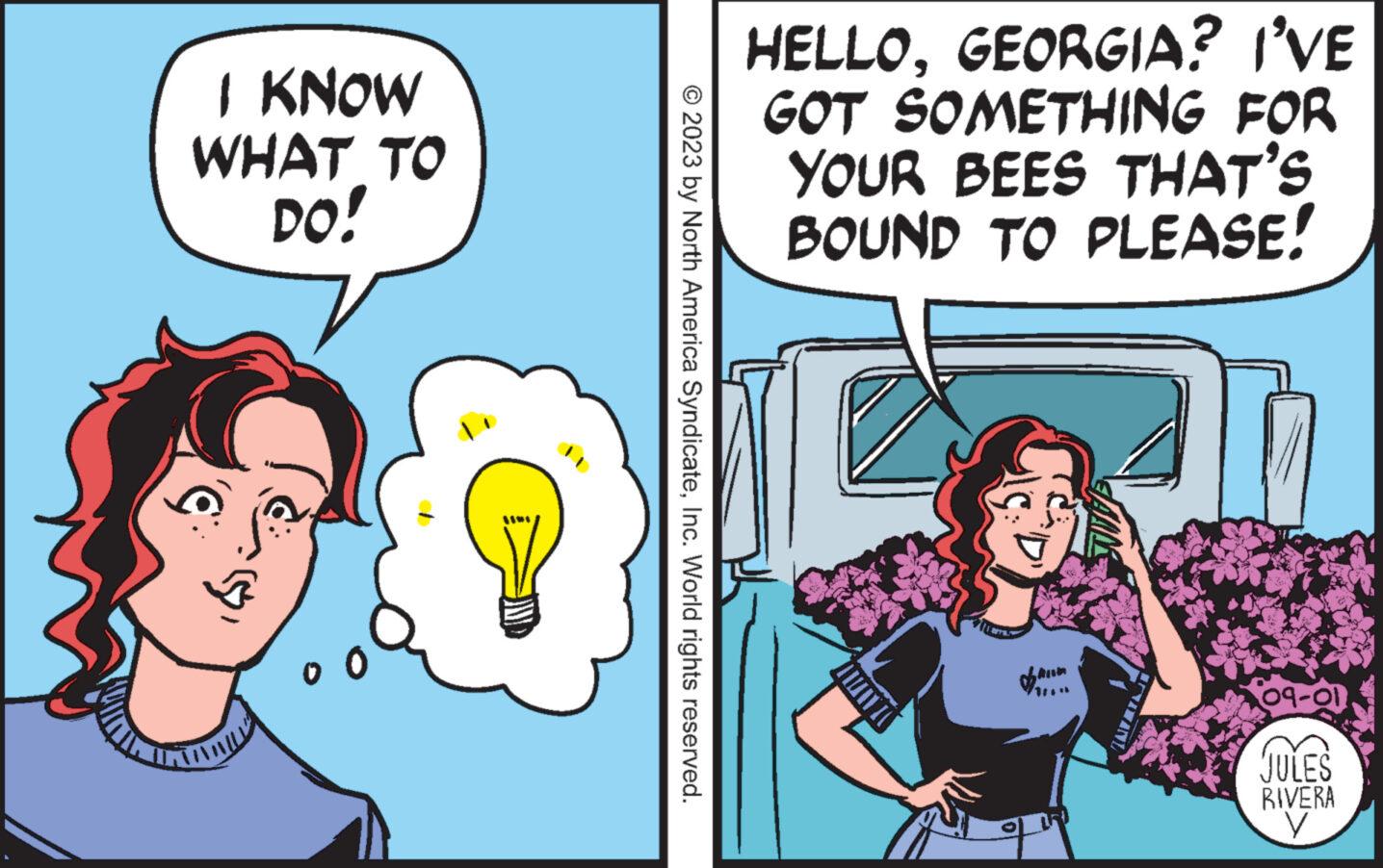 People OCR: I KNOW WHAT TO DO! ? © 2023 by North America SyndicateInc. World rights reserved. HELLOGEORGIA? I'VE GOT SOMETHING FOR YOUR BEES THAT'S BOUND TO PLEASE! AMANDA 09-01 JULES RIVERA y I KNOW WHAT TO DO ! ? © 2023 by North America SyndicateInc. World rights reserved . HELLOGEORGIA ? I'VE GOT SOMETHING FOR YOUR BEES THAT'S BOUND TO PLEASE ! AMANDA 09-01 JULES RIVERA y