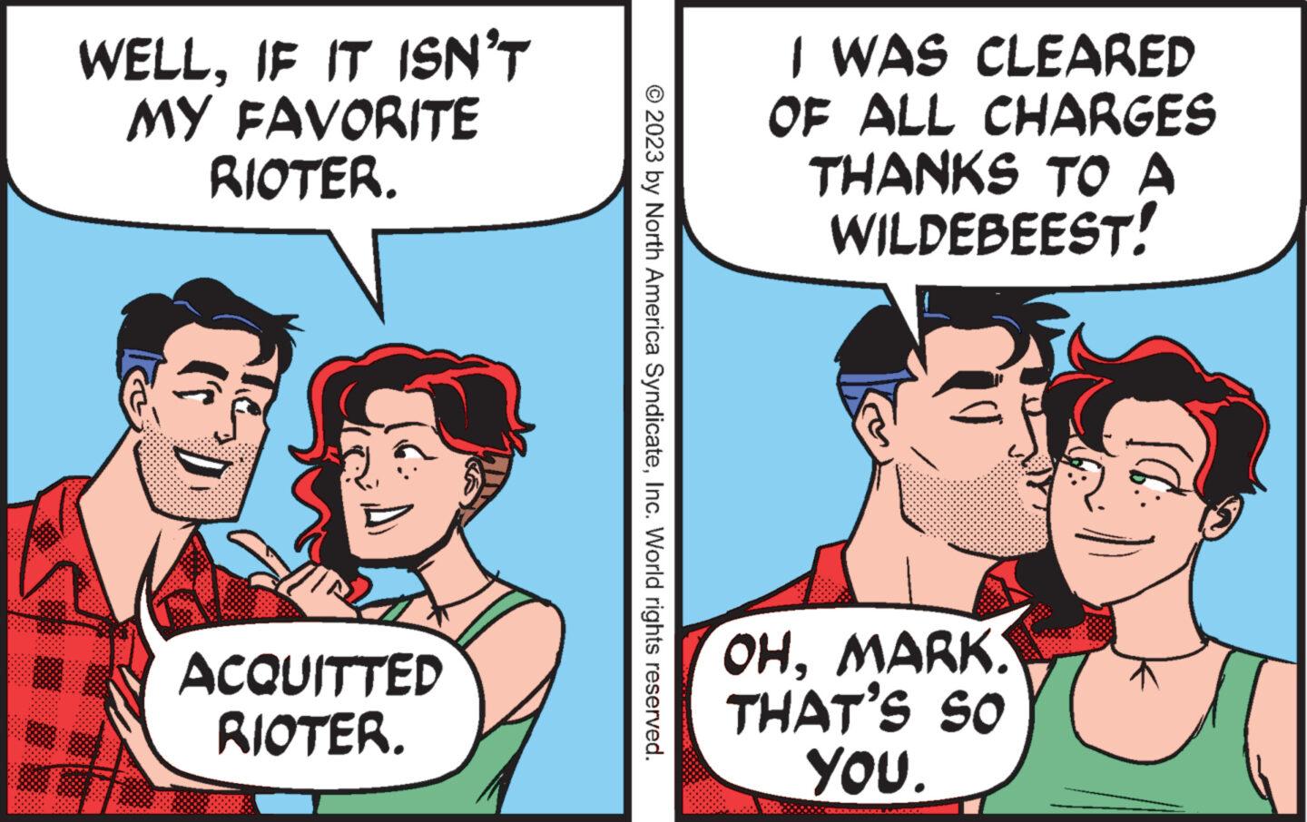Conversation OCR: WELLIF IT ISN'T MY FAVORITE RIOTER. ACQUITTED RIOTER. © 2023 by North America SyndicateInc. World rights reserved. I WAS CLEARED OF ALL CHARGES THANKS TO A WILDEBEEST! OHMARK. THAT'S SO YOU. WELLIF IT ISN'T MY FAVORITE RIOTER . ACQUITTED RIOTER . © 2023 by North America SyndicateInc. World rights reserved . I WAS CLEARED OF ALL CHARGES THANKS TO A WILDEBEEST ! OHMARK . THAT'S SO YOU .
