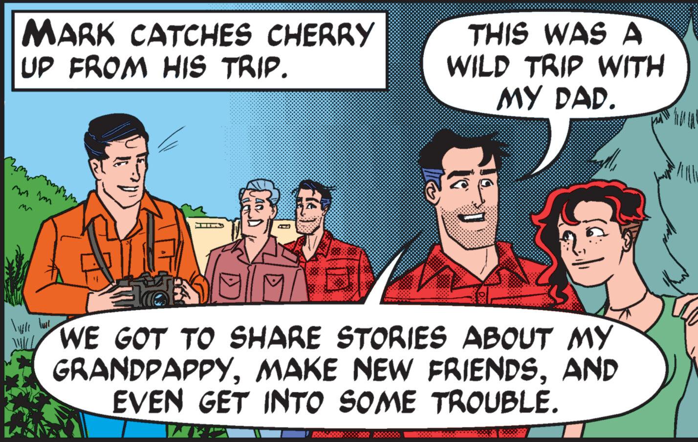 Event OCR: MARK CATCHES CHERRY UP FROM HIS TRIP. zmmmmmmmmm mm îm THIS WAS A WILD TRIP WITH MY DAD. lille lave WE GOT TO SHARE STORIES ABOUT MY GRANDPAPPYAND EVEN GET INTO SOME TROUBLE. "All MARK CATCHES CHERRY UP FROM HIS TRIP . zmmmmmmmmm mm îm THIS WAS A WILD TRIP WITH MY DAD . lille lave WE GOT TO SHARE STORIES ABOUT MY GRANDPAPPYMAKE NEW FRIENDSAND EVEN GET INTO SOME TROUBLE . " All