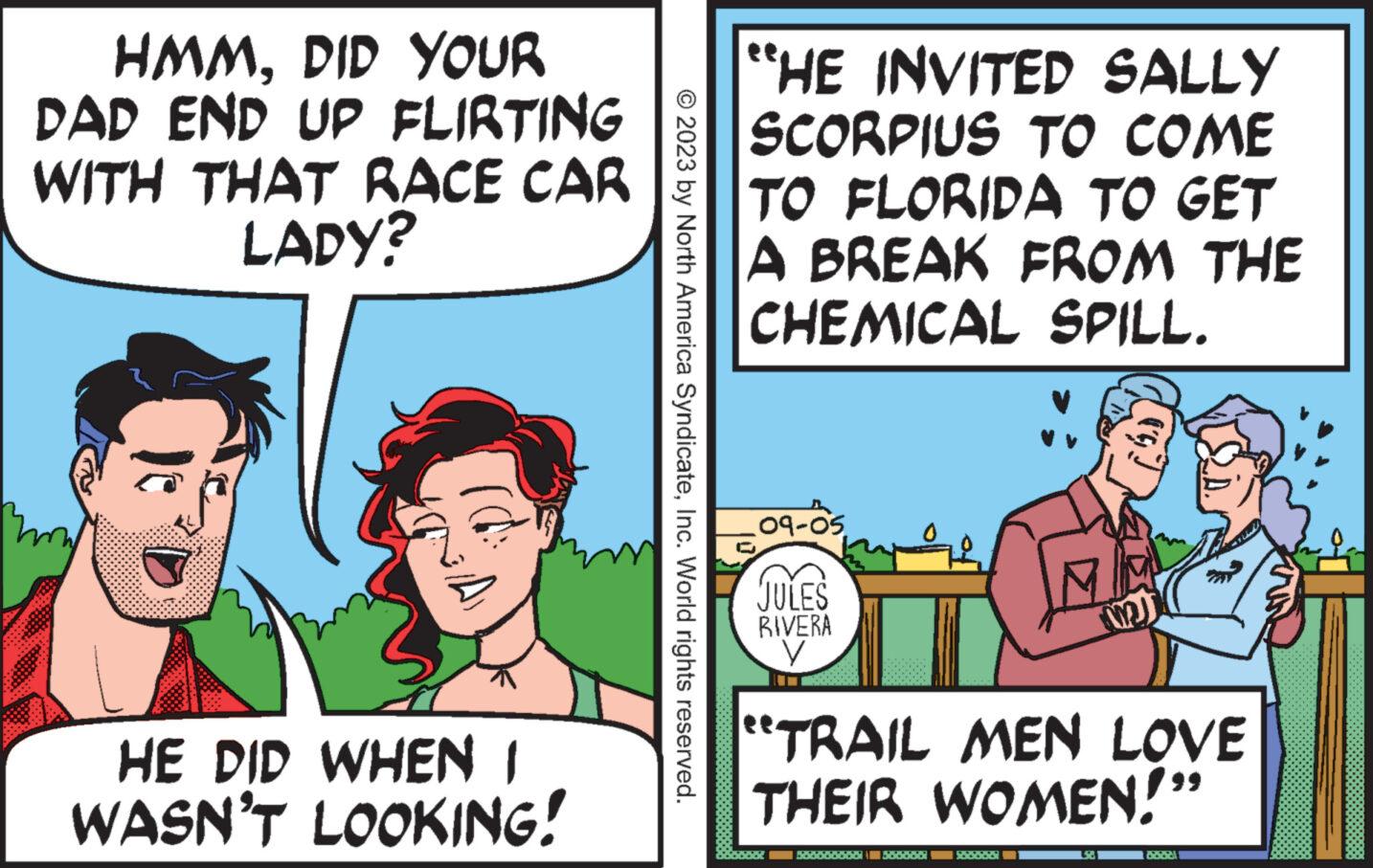 Conversation OCR: HMMDID YOUR DAD END UP FLIRTING WITH THAT RACE CAR LADY? HE DID WHEN I WASN'T LOOKING! © 2023 by North America SyndicateInc. World rights reserved. "HE INVITED SALLY SCORPIUS TO COME TO FLORIDA TO GET A BREAK FROM THE CHEMICAL SPILL. 09-05 ?? JULES RIVERA V MJ "TRAIL_MEN LOVE THEIR WOMEN!" 15. B HMMDID YOUR DAD END UP FLIRTING WITH THAT RACE CAR LADY ? HE DID WHEN I WASN'T LOOKING ! © 2023 by North America SyndicateInc. World rights reserved . " HE INVITED SALLY SCORPIUS TO COME TO FLORIDA TO GET A BREAK FROM THE CHEMICAL SPILL . 09-05 ?? JULES RIVERA V MJ " TRAIL_MEN LOVE THEIR WOMEN ! " 15 . B
