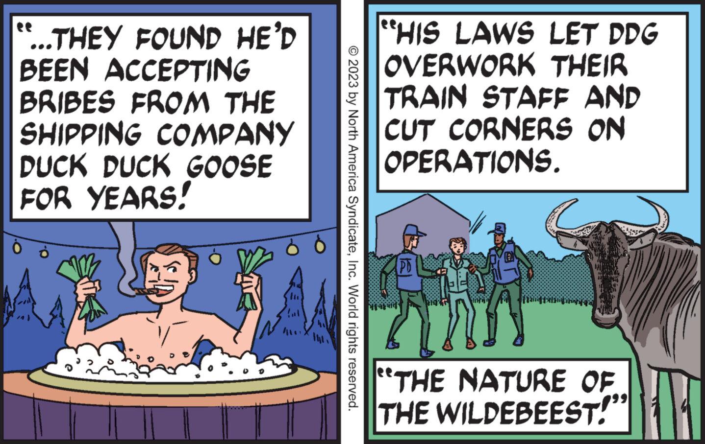 Humour OCR: ...THEY FOUND HE'D BEEN ACCEPTING BRIBES FROM THE SHIPPING COMPANY DUCK DUCK GOOSE FOR YEARS! © 2023 by North America SyndicateInc. World rights reserved. "HIS LAWS LET DDG OVERWORK THEIR TRAIN STAFF AND CUT CORNERS ON OPERATIONS. |xiilinitin TIM THE NATURE OF THE WILDEBEEST! ... THEY FOUND HE'D BEEN ACCEPTING BRIBES FROM THE SHIPPING COMPANY DUCK DUCK GOOSE FOR YEARS ! © 2023 by North America SyndicateInc. World rights reserved . " HIS LAWS LET DDG OVERWORK THEIR TRAIN STAFF AND CUT CORNERS ON OPERATIONS . | xiilinitin TIM THE NATURE OF THE WILDEBEEST !