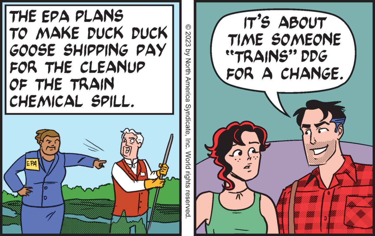 Happy OCR: THE EPA PLANS TO MAKE DUCK DUCK GOOSE SHIPPING PAY FOR THE CLEANUP OF THE TRAIN CHEMICAL SPILL. ???? TT © 2023 by North America SyndicateInc. World rights reserved. IT'S ABOUT TIME SOMEONE TRAINS" DDG FOR A CHANGE. THE EPA PLANS TO MAKE DUCK DUCK GOOSE SHIPPING PAY FOR THE CLEANUP OF THE TRAIN CHEMICAL SPILL . ???? TT © 2023 by North America SyndicateInc. World rights reserved . IT'S ABOUT TIME SOMEONE TRAINS " DDG FOR A CHANGE .