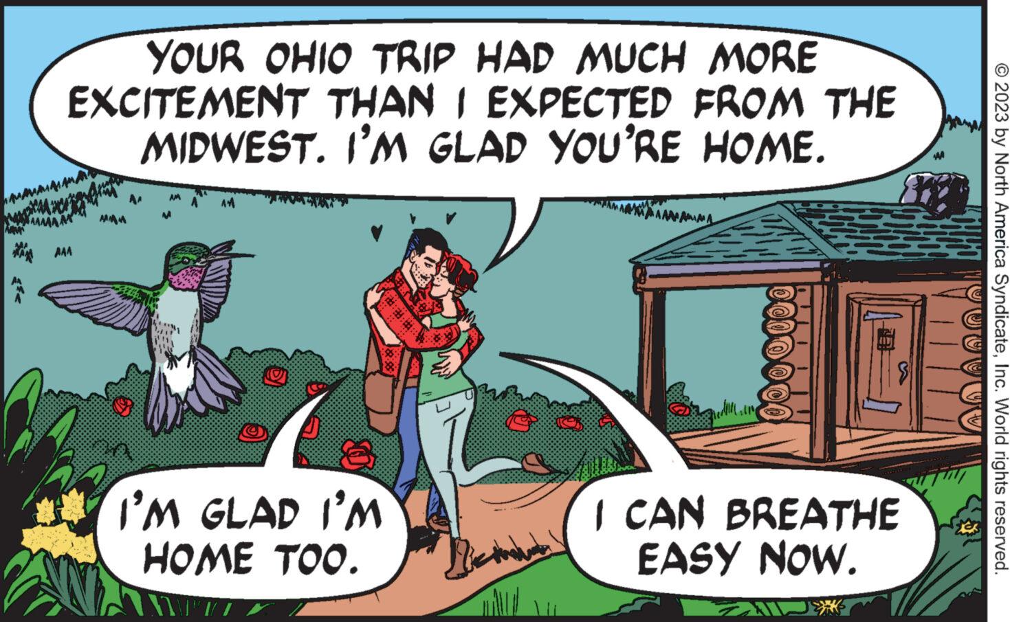 Publication OCR: YOUR OHIO TRIP HAD MUCH MORE EXCITEMENT THAN I EXPECTED FROM THE MIDWEST. I'M GLAD YOU'RE HOME. AAA O AM O I'M GLAD I'M HOME TOO. ????? I CAN BREATHE EASY NOW. © 2023 by North America SyndicateInc. World rights reserved. YOUR OHIO TRIP HAD MUCH MORE EXCITEMENT THAN I EXPECTED FROM THE MIDWEST . I'M GLAD YOU'RE HOME . AAA O AM O I'M GLAD I'M HOME TOO . ????? I CAN BREATHE EASY NOW . © 2023 by North America SyndicateInc. World rights reserved .