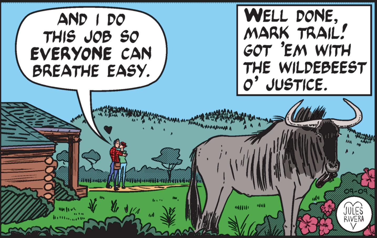 Font OCR: AND I DO THIS JOB SO EVERYONE CAN BREATHE EASY. odp ? WELL DONEMARK TRAIL! GOT 'EM WITH THE WILDEBEEST O' JUSTICE. Cal Will D AAA AMA A 09.09 JULES RIVERA V AND I DO THIS JOB SO EVERYONE CAN BREATHE EASY . odp ? WELL DONEMARK TRAIL ! GOT ' EM WITH THE WILDEBEEST O ' JUSTICE . Cal Will D AAA AMA A 09.09 JULES RIVERA V