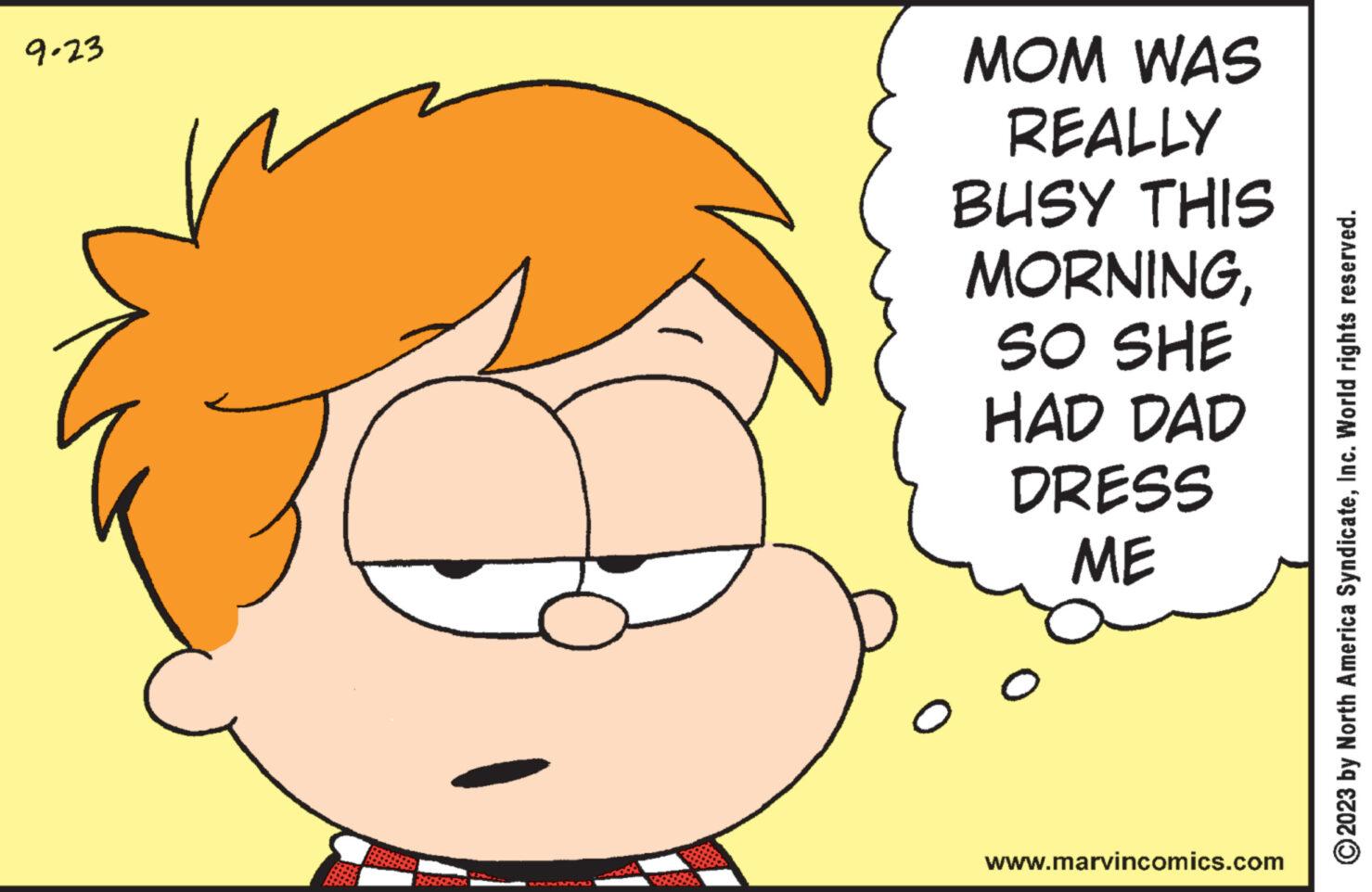 Organism OCR: 9.23 MOM WAS REALLY BUSY THIS MORNINGSO SHE HAD DAD DRESS ME 0 www.marvincomics.com ?2023 by North America SyndicateInc. World rights reserved. 9.23 MOM WAS REALLY BUSY THIS MORNINGSO SHE HAD DAD DRESS ME 0 www.marvincomics.com ?2023 by North America SyndicateInc. World rights reserved .