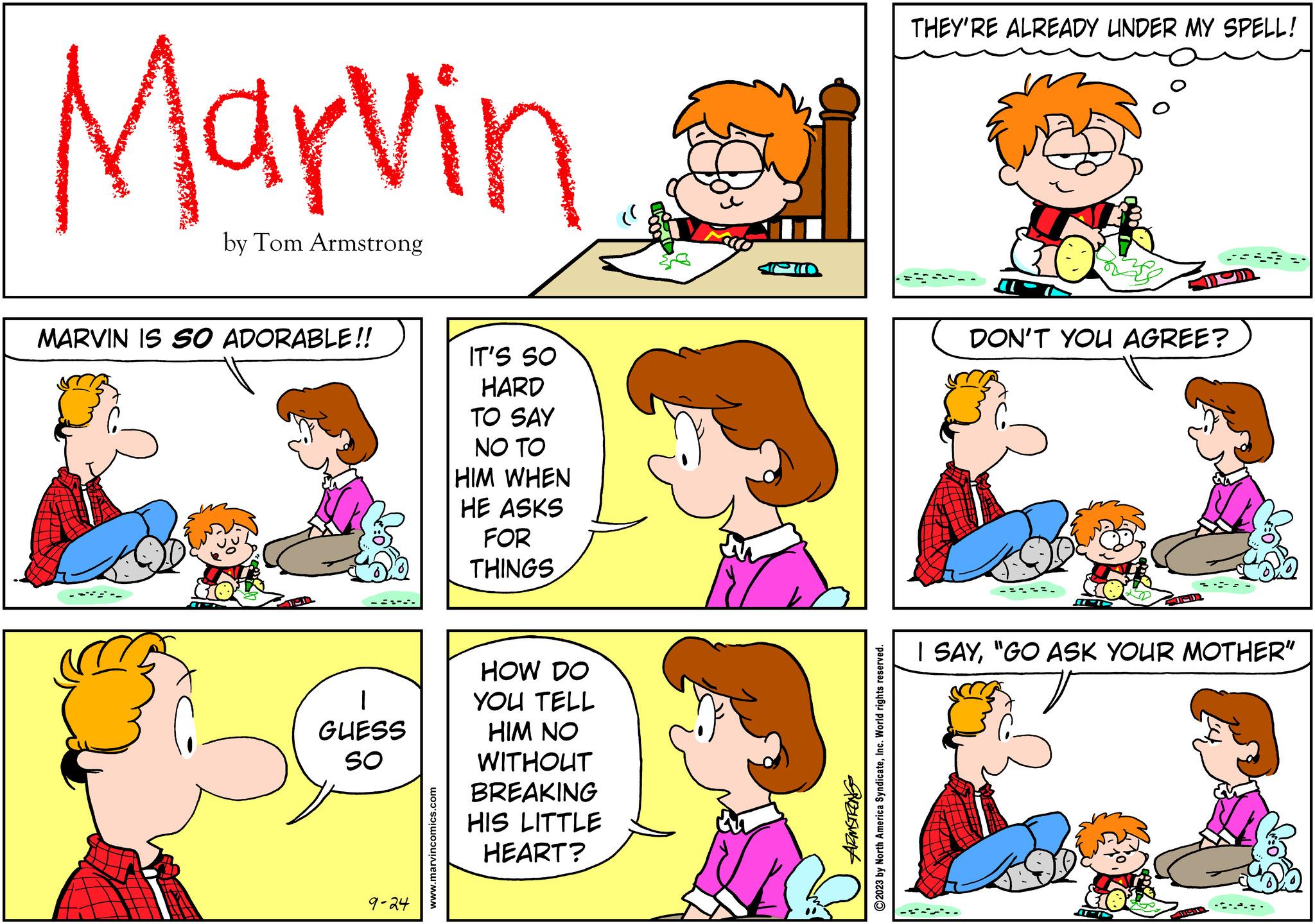 Rectangle OCR: Marvin by Tom Armstrong MARVIN IS SO ADORABLE!! GUESS SO 9-24 www.marvincomics.com IT'S SO HARD TO SAY NO TO HIM WHEN HE ASKS FOR THINGS HOW DO YOU TELL HIM NO WITHOUT BREAKING HIS LITTLE HEART? SUZUSWAN ?2023 by North America SyndicateInc. World rights reserved. THEY'RE ALREADY UNDER MY SPELL! DON'T YOU AGREE? FIED I SAY"GO ASK YOUR MOTHER" 15 Marvin by Tom Armstrong MARVIN IS SO ADORABLE !! GUESS SO 9-24 www.marvincomics.com IT'S SO HARD TO SAY NO TO HIM WHEN HE ASKS FOR THINGS HOW DO YOU TELL HIM NO WITHOUT BREAKING HIS LITTLE HEART ? SUZUSWAN ?2023 by North America SyndicateInc. World rights reserved . THEY'RE ALREADY UNDER MY SPELL ! DON'T YOU AGREE ? FIED I SAY" GO ASK YOUR MOTHER " 15