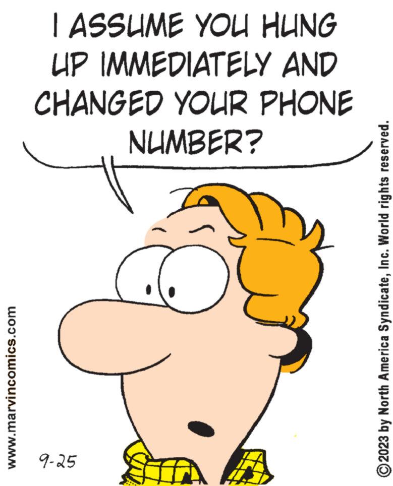 Thumb OCR: www.marvincomics.com I ASSUME YOU HUNG UP IMMEDIATELY AND CHANGED YOUR PHONE NUMBER? G 9-25 ?2023 by North America SyndicateInc. World rights reserved. www.marvincomics.com I ASSUME YOU HUNG UP IMMEDIATELY AND CHANGED YOUR PHONE NUMBER ? G 9-25 ?2023 by North America SyndicateInc. World rights reserved .