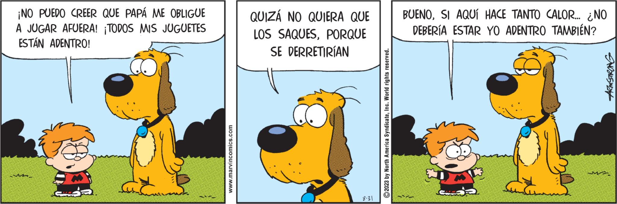 Terrestrial animal OCR: ¡NO PUEDO CREER QUE PAPÁ ME OBLIGUE A JUGAR AFUERA! ¡TODOS MIS JUGUETES ESTÁN ADENTRO! www.marvincomics.com QUIZÁ NO QUIERA QUE LOS SAQUESPORQUE SE DERRETIRÍAN 8-31 ?2023 by North America SyndicateInc. World rights reserved. BUENOSI AQUÍ HACE TANTO CALOR... ¿NO DEBERÍA ESTAR YO ADENTRO TAMBIÉN? M ARMSTRONG ¡ NO PUEDO CREER QUE PAPÁ ME OBLIGUE A JUGAR AFUERA ! ¡ TODOS MIS JUGUETES ESTÁN ADENTRO ! www.marvincomics.com QUIZÁ NO QUIERA QUE LOS SAQUESPORQUE SE DERRETIRÍAN 8-31 ?2023 by North America SyndicateInc. World rights reserved . BUENOSI AQUÍ HACE TANTO CALOR ... ¿ NO DEBERÍA ESTAR YO ADENTRO TAMBIÉN ? M ARMSTRONG