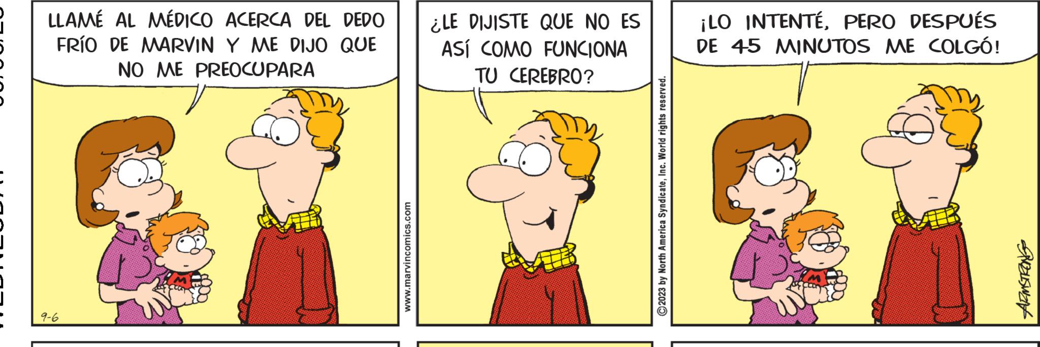 Adaptation OCR: LLAMÉ AL MÉDICO ACERCA DEL DEDO FRÍO DE MARVIN Y ME DIJO QUE NO ME PREOCUPARA 9-6 www.marvincomics.com ¿LE DIJISTE QUE NO ES ASÍ COMO FUNCIONA TU CEREBRO? ?2023 by North America SyndicateInc. World rights reserved. ¡LO INTENTEPERO DESPUÉS DE 45 MINUTOS ME COLGÓ! SISWIN LLAMÉ AL MÉDICO ACERCA DEL DEDO FRÍO DE MARVIN Y ME DIJO QUE NO ME PREOCUPARA 9-6 www.marvincomics.com ¿ LE DIJISTE QUE NO ES ASÍ COMO FUNCIONA TU CEREBRO ? ?2023 by North America SyndicateInc. World rights reserved . ¡ LO INTENTEPERO DESPUÉS DE 45 MINUTOS ME COLGÓ ! SISWIN