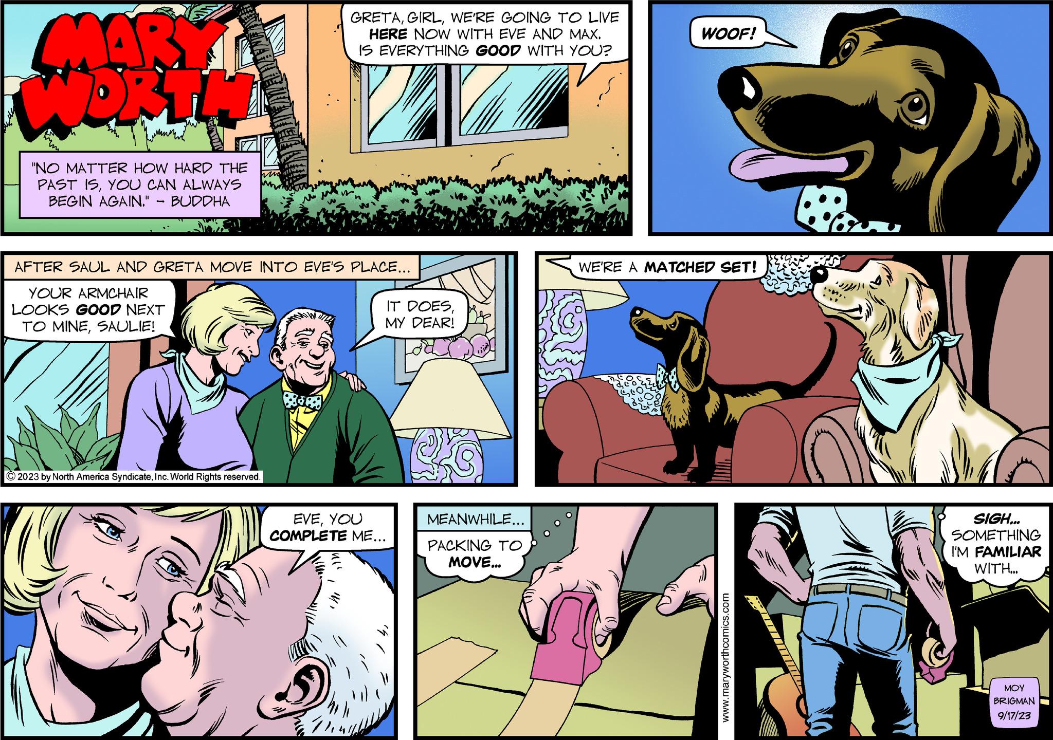 Comic book OCR: MARY WORTI "NO MATTER HOW HARD THE PAST ISYOU CAN ALWAYS BEGIN AGAIN." BUDDHA GRETAWE'RE GOING TO LIVE HERE NOW WITH EVE AND MAX. IS EVERYTHING GOOD WITH YOU? AFTER SAUL AND GRETA MOVE INTO EVE'S PLACE... YOUR ARMCHAIR LOOKS GOOD NEXT TO MINESAULIE! © 2023 by North America SyndicateInc. World Rights reserved. IT DOESMY DEAR! EVEYOU COMPLETE ME... MEANWHILE... PACKING TO MOVE... WOOF! WE'RE A MATCHED SET! www.maryworthcomics.com SIGH... SOMETHING I'M FAMILIAR WITH... ??? BRIGMAN 9/17/23 MARY WORTI " NO MATTER HOW HARD THE PAST ISYOU CAN ALWAYS BEGIN AGAIN . " BUDDHA GRETAWE'RE GOING TO LIVE HERE NOW WITH EVE AND MAX . IS EVERYTHING GOOD WITH YOU ? AFTER SAUL AND GRETA MOVE INTO EVE'S PLACE ... YOUR ARMCHAIR LOOKS GOOD NEXT TO MINESAULIE ! © 2023 by North America SyndicateInc. World Rights reserved . IT DOESMY DEAR ! EVEYOU COMPLETE ME ... MEANWHILE ... PACKING TO MOVE ... WOOF ! WE'RE A MATCHED SET ! www.maryworthcomics.com SIGH ... SOMETHING I'M FAMILIAR WITH ... ??? BRIGMAN 9/17/23