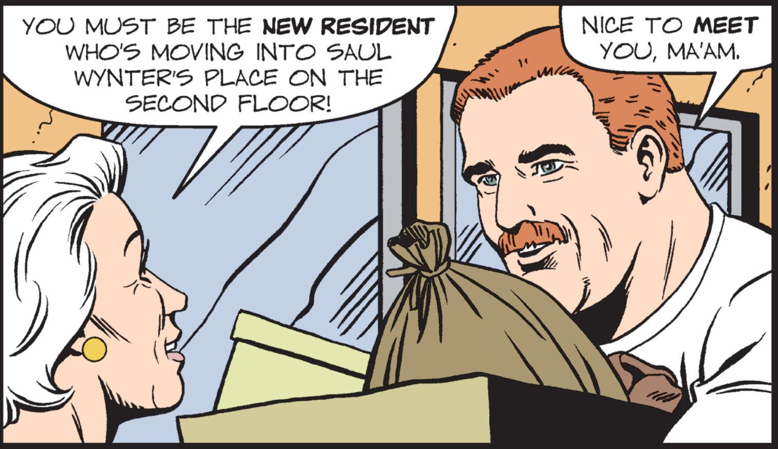 Interaction OCR: YOU MUST BE THE NEW RESIDENT WHO'S MOVING INTO SAUL WYNTER'S PLACE ON THE SECOND FLOOR! NICE TO MEET YOUMA'AM. YOU MUST BE THE NEW RESIDENT WHO'S MOVING INTO SAUL WYNTER'S PLACE ON THE SECOND FLOOR ! NICE TO MEET YOUMA'AM .