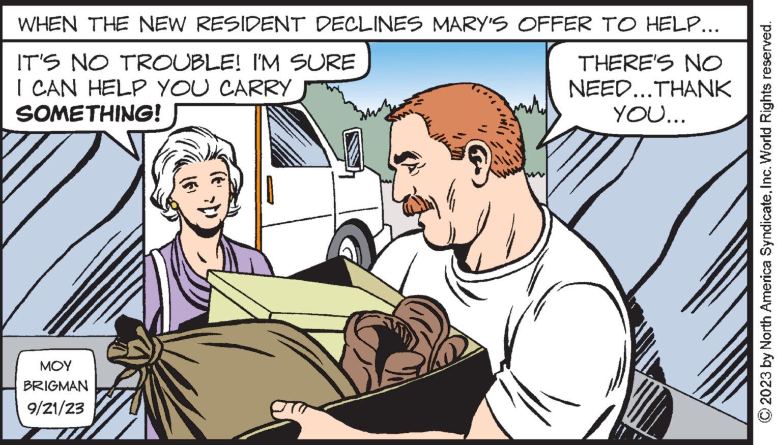 Mammal OCR: WHEN THE NEW RESIDENT DECLINES MARY'S OFFER TO HELP... IT'S NO TROUBLE! I'M SURE I CAN HELP YOU CARRY SOMETHING! THERE'S NO NEED...THANK YOU... ??? BRIGMAN 9/21/23 © 2023 by North America SyndicateInc. World Rights reserved. WHEN THE NEW RESIDENT DECLINES MARY'S OFFER TO HELP ... IT'S NO TROUBLE ! I'M SURE I CAN HELP YOU CARRY SOMETHING ! THERE'S NO NEED ... THANK YOU ... ??? BRIGMAN 9/21/23 © 2023 by North America SyndicateInc. World Rights reserved .