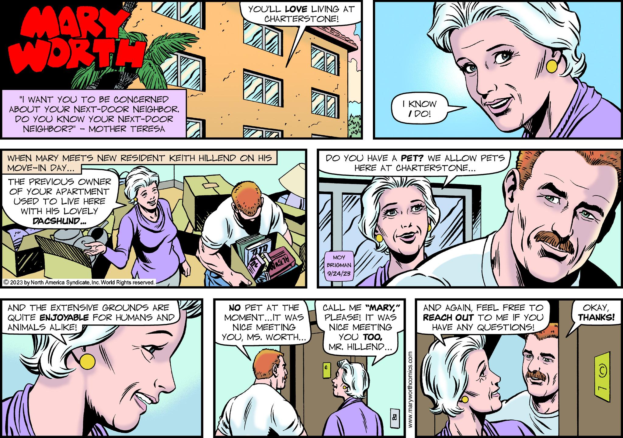 Organism OCR: MIL MART WORTH "I WANT YOU TO BE CONCERNED ABOUT YOUR NEXT-DOOR NEIGHBOR. DO YOU KNOW YOUR NEXT-DOOR NEIGHBOR?" - MOTHER TERESA THE PREVIOUS OWNER OF YOUR APARTMENT USED TO LIVE HERE WITH HIS LOVELY DACSHUND... WHEN MARY MEETS NEW RESIDENT KEITH HILLEND ON HIS MOVE-IN DAY... © 2023 by North America SyndicateInc. World Rights reserved. YOU'LL LOVE LIVING AT CHARTERSTONE! AND THE EXTENSIVE GROUNDS ARE QUITE ENJOYABLE FOR HUMANS AND ANIMALS ALIKE! 20 WAS TH NO PET AT THE MOMENT...IT WAS INICE MEETING YOUMS. WORTH... DO YOU HAVE A PET? WE ALLOW PETS HERE AT CHARTERSTONE... ??? BRIGMAN 9/24/23 M I KNOW I DO! CALL ME "MARY" PLEASE! IT WAS NICE MEETING YOU TOOMR. HILLEND... www.maryworthcomics.com AND AGAINFEEL FREE TO REACH OUT TO ME IF YOU HAVE ANY QUESTIONS! OKAYTHANKS! MIL MART WORTH " I WANT YOU TO BE CONCERNED ABOUT YOUR NEXT - DOOR NEIGHBOR . DO YOU KNOW YOUR NEXT - DOOR NEIGHBOR ? " - MOTHER TERESA THE PREVIOUS OWNER OF YOUR APARTMENT USED TO LIVE HERE WITH HIS LOVELY DACSHUND ... WHEN MARY MEETS NEW RESIDENT KEITH HILLEND ON HIS MOVE - IN DAY ... © 2023 by North America SyndicateInc. World Rights reserved . YOU'LL LOVE LIVING AT CHARTERSTONE ! AND THE EXTENSIVE GROUNDS ARE QUITE ENJOYABLE FOR HUMANS AND ANIMALS ALIKE ! 20 WAS TH NO PET AT THE MOMENT ... IT WAS INICE MEETING YOUMS . WORTH ... DO YOU HAVE A PET ? WE ALLOW PETS HERE AT CHARTERSTONE ... ??? BRIGMAN 9/24/23 M I KNOW I DO ! CALL ME " MARY" PLEASE ! IT WAS NICE MEETING YOU TOOMR . HILLEND ... www.maryworthcomics.com AND AGAINFEEL FREE TO REACH OUT TO ME IF YOU HAVE ANY QUESTIONS ! OKAYTHANKS !