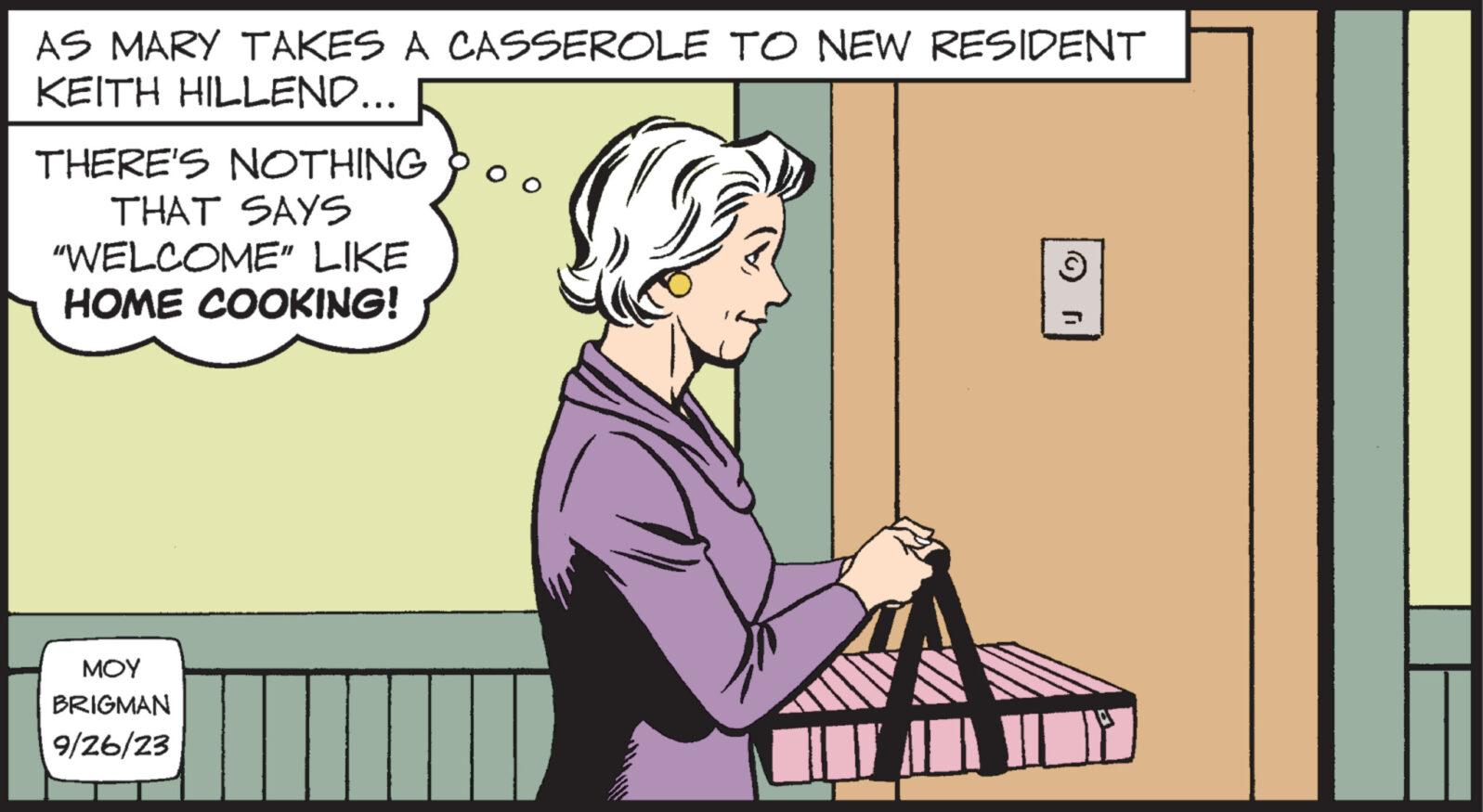 Conversation OCR: AS MARY TAKES A CASSEROLE TO NEW RESIDENT KEITH HILLEND... THERE'S NOTHING THAT SAYS "WELCOME" LIKE HOME COOKING! ??? BRIGMAN 9/26/23 3 r AS MARY TAKES A CASSEROLE TO NEW RESIDENT KEITH HILLEND ... THERE'S NOTHING THAT SAYS " WELCOME " LIKE HOME COOKING ! ??? BRIGMAN 9/26/23 3 r