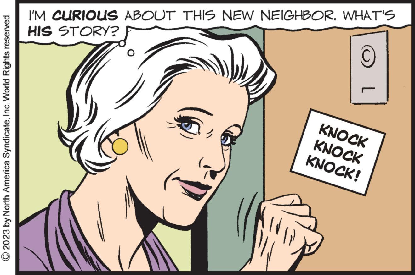 Ear OCR: 2023 by North America SyndicateInc. World Rights reserved. I'M CURIOUS ABOUT THIS NEW NEIGHBORWHAT'S HIS STORY? KNOCK KNOCK KNOCK! 2023 by North America SyndicateInc. World Rights reserved . I'M CURIOUS ABOUT THIS NEW NEIGHBORWHAT'S HIS STORY ? KNOCK KNOCK KNOCK !