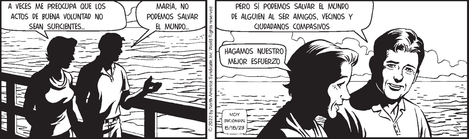 Sharing OCR: MIJI A VECES ME PREOCUPA QUE LOS ACTOS DE BUENA VOLUNTAD NO SEAN SUFICIENTES... MU MARÍANO PODEMOS SALVAR EL MUNDO... (C) 2023 by North America SyndicateInc. World Rights reserved. PERO SÍ PODEMOS SALVAR EL MUNDO DE ALGUIEN AL SER AMIGOSVECINOS Y CIUDADANOS COMPASIVOS HAGAMOS NUESTRO MEJOR ESFUERZO MOY BRIGMAN 8/18/23 MIJI A VECES ME PREOCUPA QUE LOS ACTOS DE BUENA VOLUNTAD NO SEAN SUFICIENTES ... MU MARÍANO PODEMOS SALVAR EL MUNDO ... ( C ) 2023 by North America SyndicateInc. World Rights reserved . PERO SÍ PODEMOS SALVAR EL MUNDO DE ALGUIEN AL SER AMIGOSVECINOS Y CIUDADANOS COMPASIVOS HAGAMOS NUESTRO MEJOR ESFUERZO MOY BRIGMAN 8/18/23