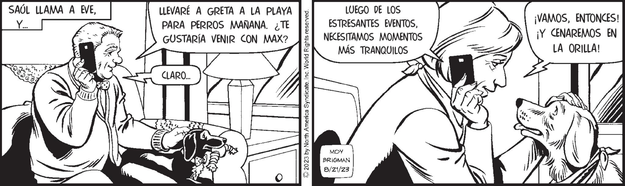Line OCR: SAÚL LLAMA A EVEY... LLEVARÉ A GRETA A LA PLAYA PARA PERROS MAÑANA. ¿TE GUSTARÍA VENIR CON MAX? Chi CLARO... © 2023 by North America SyndicateInc. World Rights reserved. LUEGO DE LOS ESTRESANTES EVENTOSNECESITAMOS MOMENTOS MÁS TRANQUILOS ??? BRIGMAN 8/21/23 ¡VAMOSENTONCES! ¡Y CENAREMOS EN LA ORILLA! SAÚL LLAMA A EVEY ... LLEVARÉ A GRETA A LA PLAYA PARA PERROS MAÑANA . ¿ TE GUSTARÍA VENIR CON MAX ? Chi CLARO ... © 2023 by North America SyndicateInc. World Rights reserved . LUEGO DE LOS ESTRESANTES EVENTOSNECESITAMOS MOMENTOS MÁS TRANQUILOS ??? BRIGMAN 8/21/23 ¡ VAMOSENTONCES ! ¡ Y CENAREMOS EN LA ORILLA !