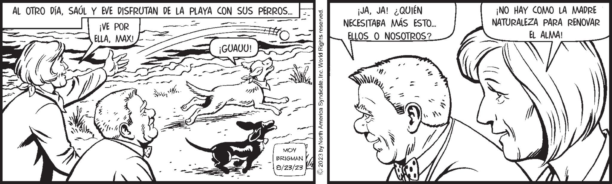 Art OCR: AL OTRO DÍASAÚL Y EVE DISFRUTAN DE LA PLAYA CON SUS PERROS... ¡VE POR ELLAMAX! ¡GUAUU! MOY BRIGMAN 8/23/23 2023 by North America SyndicateInc. World Rights reserved. ¡JAJA! ¿QUIÉN NECESITABA MÁS ESTO... ELLOS O NOSOTROS? ¡NO HAY COMO LA MADRE NATURALEZA PARA RENOVAR EL ALMA! IRA AL OTRO DÍASAÚL Y EVE DISFRUTAN DE LA PLAYA CON SUS PERROS ... ¡ VE POR ELLAMAX ! ¡ GUAUU ! MOY BRIGMAN 8/23/23 2023 by North America SyndicateInc. World Rights reserved . ¡ JAJA ! ¿ QUIÉN NECESITABA MÁS ESTO ... ELLOS O NOSOTROS ? ¡ NO HAY COMO LA MADRE NATURALEZA PARA RENOVAR EL ALMA ! IRA