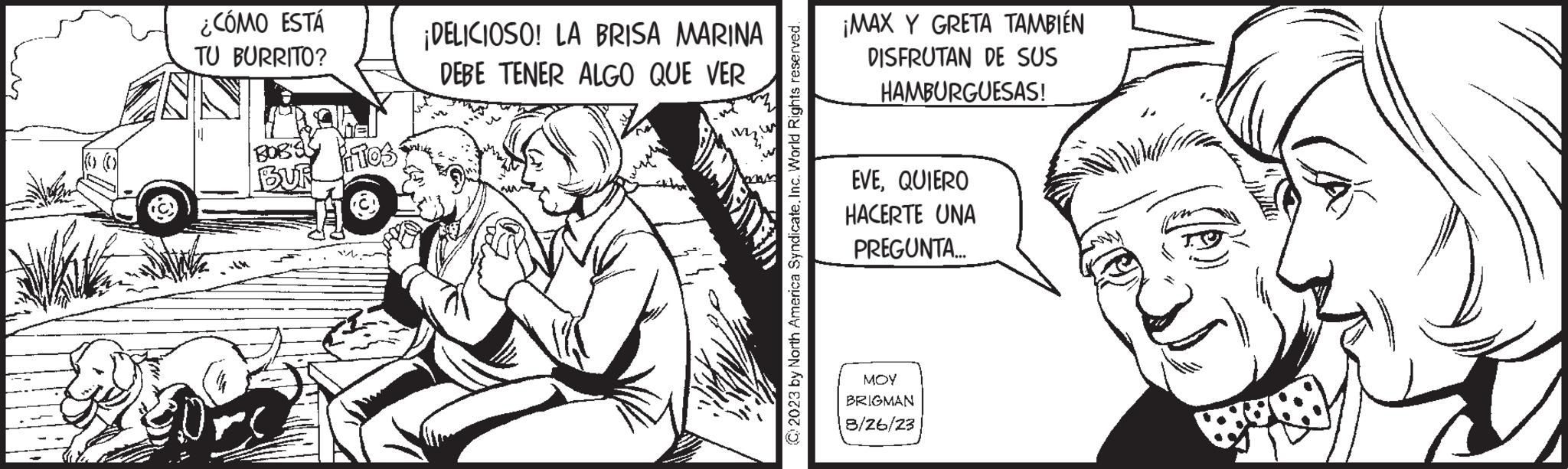 Sharing OCR: ¿CÓMO ESTÁ TU BURRITO? BOB'S BUF ITOS ¡DELICIOSO! LA BRISA MARINA DEBE TENER ALGO QUE VER © 2023 by North America Syndicate. Inc. World Rights reserved. ¡MAX Y GRETA TAMBIÉN DISFRUTAN DE SUS HAMBURGUESAS! EVEQUIERO HACERTE UNA PREGUNTA... MOY BRIGMAN 8/26/23 ¿ CÓMO ESTÁ TU BURRITO ? BOB'S BUF ITOS ¡ DELICIOSO ! LA BRISA MARINA DEBE TENER ALGO QUE VER © 2023 by North America Syndicate . Inc. World Rights reserved . ¡ MAX Y GRETA TAMBIÉN DISFRUTAN DE SUS HAMBURGUESAS ! EVEQUIERO HACERTE UNA PREGUNTA ... MOY BRIGMAN 8/26/23
