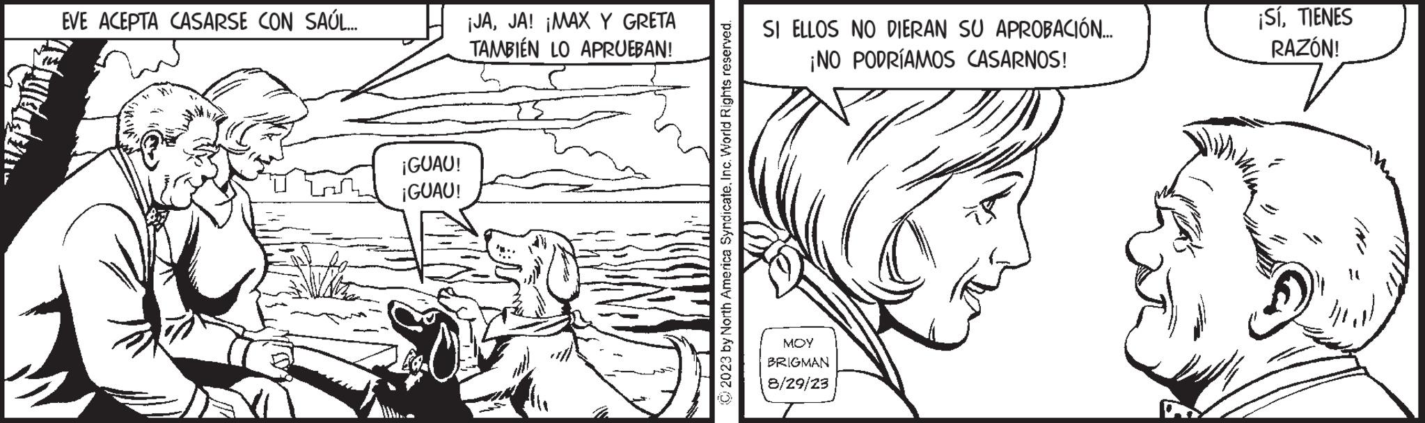 Mammal OCR: EVE ACEPTA CASARSE CON SAÚL... applian ¡GUAU! ¡GUAU! ¡JAJA! ¡MAX Y GRETA TAMBIÉN LO APRUEBAN! © 2023 by North America SyndicateInc. World Rights reserved. SI ELLOS NO DIERAN SU APROBACIÓN... ¡NO PODRÍAMOS CASARNOS! MOY BRIGMAN 8/29/23 ¡SíTIENES RAZÓN! EVE ACEPTA CASARSE CON SAÚL ... applian ¡ GUAU ! ¡ GUAU ! ¡ JAJA ! ¡ MAX Y GRETA TAMBIÉN LO APRUEBAN ! © 2023 by North America SyndicateInc. World Rights reserved . SI ELLOS NO DIERAN SU APROBACIÓN ... ¡ NO PODRÍAMOS CASARNOS ! MOY BRIGMAN 8/29/23 ¡ SíTIENES RAZÓN !