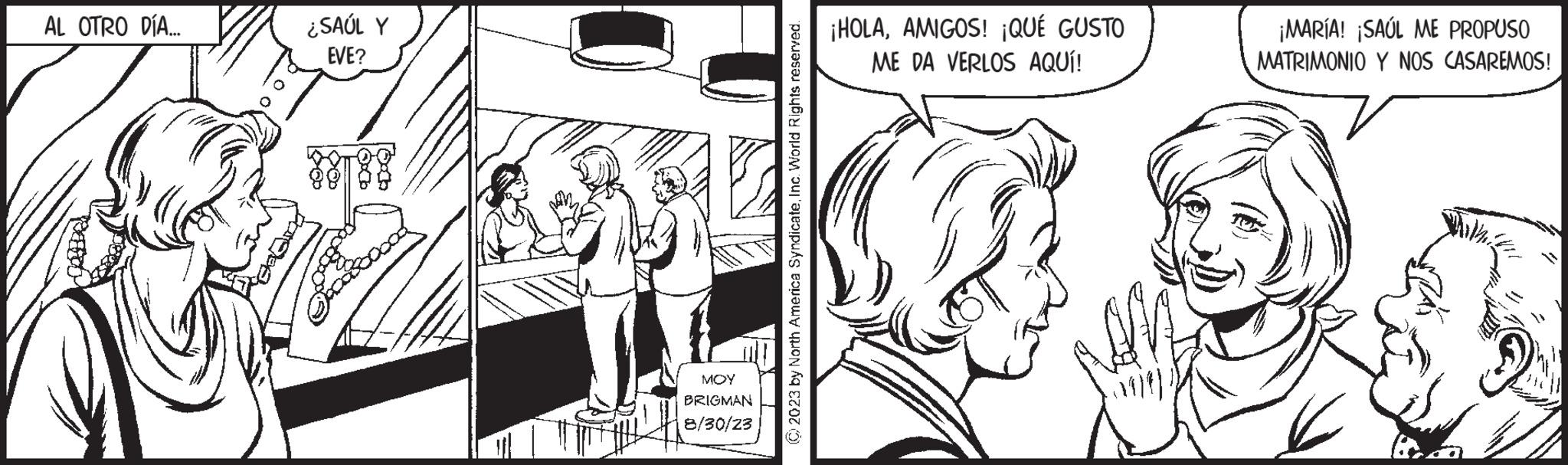 Parallel OCR: AL OTRO DÍA... ¿SAÚL Y EVE? MOY BRIGMAN 8/30/23 © 2023 by North America SyndicateInc. World Rights reserved. ¡HOLAAMIGOS! ¡QUÉ GUSTO ME DA VERLOS AQUÍ! ¡MARÍA! ¡SAÚL ME PROPUSO MATRIMONIO Y NOS CASAREMOS! ka AL OTRO DÍA ... ¿ SAÚL Y EVE ? MOY BRIGMAN 8/30/23 © 2023 by North America SyndicateInc. World Rights reserved . ¡ HOLAAMIGOS ! ¡ QUÉ GUSTO ME DA VERLOS AQUÍ ! ¡ MARÍA ! ¡ SAÚL ME PROPUSO MATRIMONIO Y NOS CASAREMOS ! ka