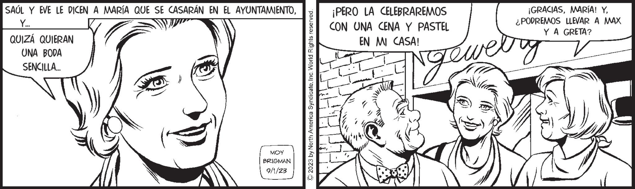 Eyelash OCR: SAUL Y EVE LE DICEN A MARÍA QUE SE CASARÁN EN EL AYUNTAMIENTOY... QUIZÁ QUIERAN UNA BODA SENCILLA... MOY BRIGMAN 9/1/23 2023 by North America SyndicateInc. World Rights reserved. ¡PERO LA CELEBRAREMOS CON UNA CENA Y PASTEL EN MI CASA! ¡GRACIAS¿PODREMOS LLEVAR A MAX Y A GRETA? Ngewelry SAUL Y EVE LE DICEN A MARÍA QUE SE CASARÁN EN EL AYUNTAMIENTOY ... QUIZÁ QUIERAN UNA BODA SENCILLA ... MOY BRIGMAN 9/1/23 2023 by North America SyndicateInc. World Rights reserved . ¡ PERO LA CELEBRAREMOS CON UNA CENA Y PASTEL EN MI CASA ! ¡ GRACIASMARÍA ! Y¿ PODREMOS LLEVAR A MAX Y A GRETA ? Ngewelry