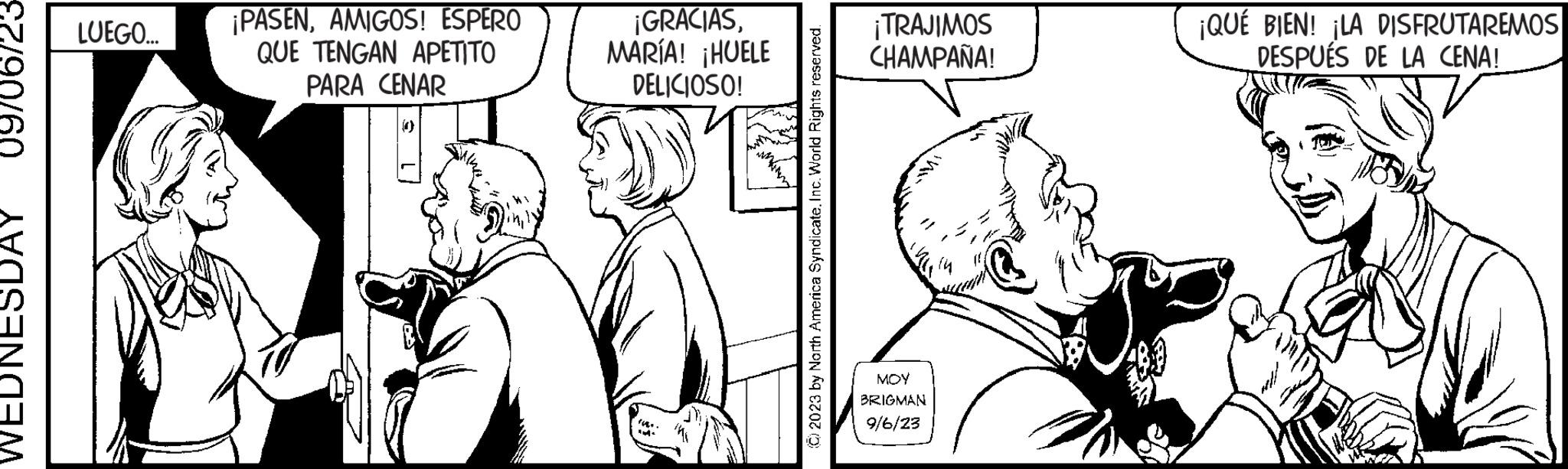 Interaction OCR: 09706723 WEDNESDAY LUEGO... ¡PASENAMIGOS! ESPERO QUE TENGAN APETITO PARA CENAR ¡GRACIASMARÍA! ¡HUELE DELICIOSO! IM ?2023 by North America Syndicate. Inc. World Rights reserved. ¡TRAJIMOS CHAMPAÑA! MOY BRIGMAN 9/6/23 ¡QUÉ BIEN! ¡LA DISFRUTAREMOS DESPUÉS DE LA CENA! 09706723 WEDNESDAY LUEGO ... ¡ PASENAMIGOS ! ESPERO QUE TENGAN APETITO PARA CENAR ¡ GRACIASMARÍA ! ¡ HUELE DELICIOSO ! IM ?2023 by North America Syndicate . Inc. World Rights reserved . ¡ TRAJIMOS CHAMPAÑA ! MOY BRIGMAN 9/6/23 ¡ QUÉ BIEN ! ¡ LA DISFRUTAREMOS DESPUÉS DE LA CENA !