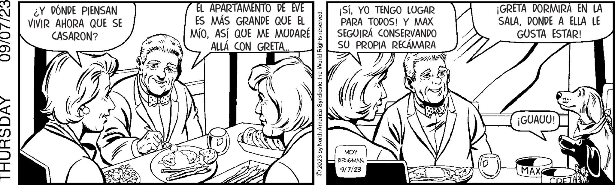 Cartoon OCR: 09/07/23- THURSDAY EL APARTAMENTO DE EVE ES MÁS GRANDE QUE EL MÍOASÍ QUE ME MUDARÉ ALLÁ CON GRETA.... GORGE ¿Y DÓNDE PIENSAN VIVIR AHORA QUE SE CASARON? ¡SÍYO TENGO LUGAR PARA TODOS! Y MAX SEGUIRÁ CONSERVANDO SU PROPIA RECÁMARA MOY BRIGMAN 9/7/23 ¡GRETA DORMIRÁ EN LA SALADONDE A ELLA LE GUSTA ESTAR! ¡GUAUU! MAX rin ODET 09 / 07 / 23 THURSDAY EL APARTAMENTO DE EVE ES MÁS GRANDE QUE EL MÍOASÍ QUE ME MUDARÉ ALLÁ CON GRETA .... GORGE ¿ Y DÓNDE PIENSAN VIVIR AHORA QUE SE CASARON ? ¡ SÍYO TENGO LUGAR PARA TODOS ! Y MAX SEGUIRÁ CONSERVANDO SU PROPIA RECÁMARA MOY BRIGMAN 9/7/23 ¡ GRETA DORMIRÁ EN LA SALADONDE A ELLA LE GUSTA ESTAR ! ¡ GUAUU ! MAX rin ODET