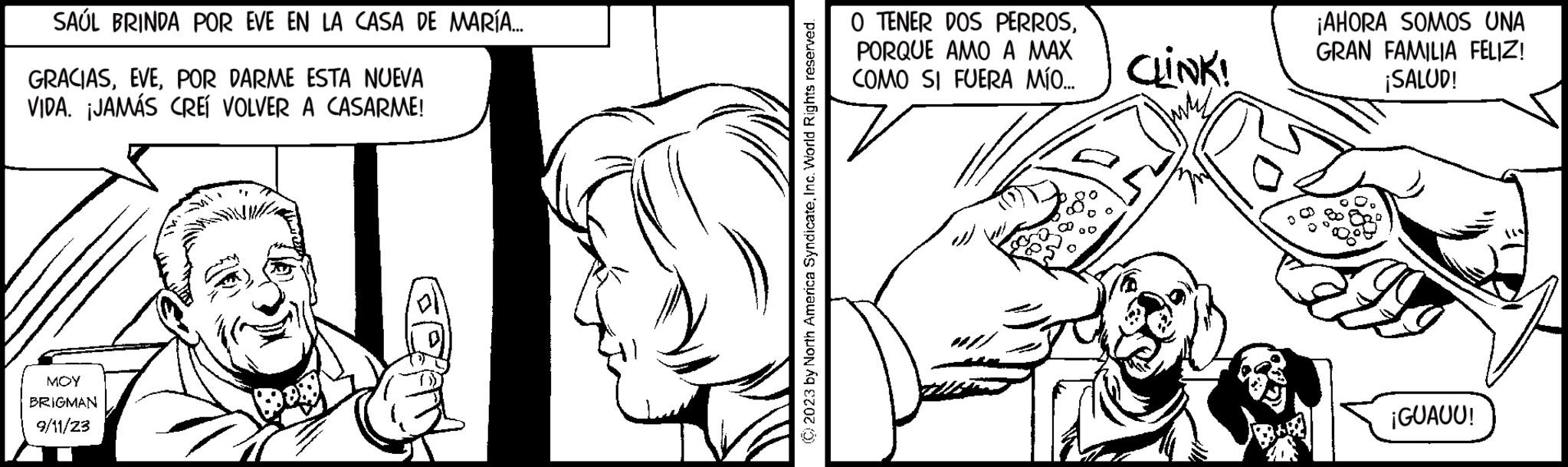 Font OCR: SAÚL BRINDA POR EVE EN LA CASA DE MARÍA... GRACIASPOR DARME ESTA NUEVA VIDA. ¡JAMÁS CREÍ VOLVER A CASARME! MOY BRIGMAN 9/11/23 © 2023 by North America SyndicateInc. World Rights reserved. O TENER DOS PERROSPORQUE AMO A MAX COMO SI FUERA MÍO... CLINK! ¡AHORA SOMOS UNA GRAN FAMILIA FELIZ! ¡SALUD! ¡GUAUU! SAÚL BRINDA POR EVE EN LA CASA DE MARÍA ... GRACIASPOR DARME ESTA NUEVA VIDA . ¡ JAMÁS CREÍ VOLVER A CASARME ! MOY BRIGMAN 9/11/23 © 2023 by North America SyndicateInc. World Rights reserved . O TENER DOS PERROSPORQUE AMO A MAX COMO SI FUERA MÍO ... CLINK ! ¡ AHORA SOMOS UNA GRAN FAMILIA FELIZ ! ¡ SALUD ! ¡ GUAUU !