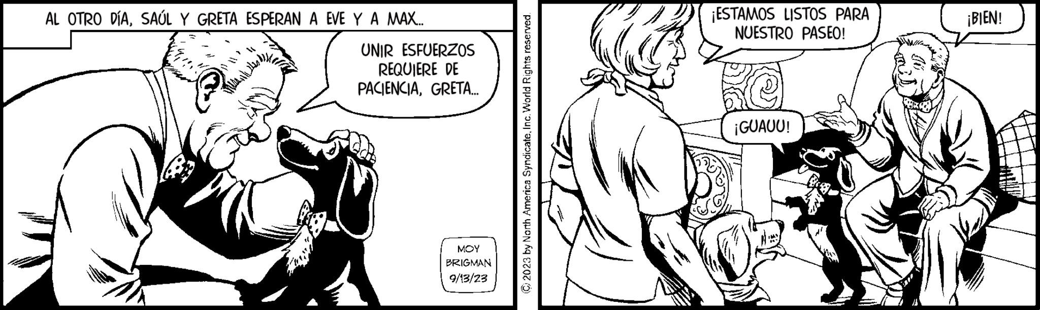 Art OCR: AL OTRO DÍASAÚL Y GRETA ESPERAN A EVE Y A MAX... MALAN UNIR ESFUERZOS REQUIERE DE PACIENCIAGRETA... MOY BRIGMAN 9/13/23 2023 by North America SyndicateInc. World Rights reserved. ¡ESTAMOS LISTOS PARA NUESTRO PASEO! ¡GUAUU! ¡BIEN! AL OTRO DÍASAÚL Y GRETA ESPERAN A EVE Y A MAX ... MALAN UNIR ESFUERZOS REQUIERE DE PACIENCIAGRETA ... MOY BRIGMAN 9/13/23 2023 by North America SyndicateInc. World Rights reserved . ¡ ESTAMOS LISTOS PARA NUESTRO PASEO ! ¡ GUAUU ! ¡ BIEN !