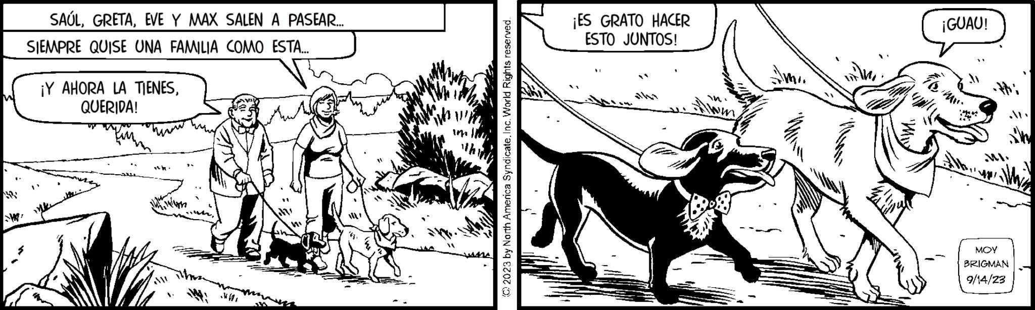 Font OCR: SAÚLEVE Y MAX SALEN A PASEAR.... SIEMPRE QUISE UNA FAMILIA COMO ESTA... V ¡Y AHORA LA TIENESQUERIDA! W M+ Wh In © 2023 by North America Syndicate. Inc. World Rights reserved. ¡ES GRATO HACER ESTO JUNTOS! with ?????? ¡GUAU! to Lapla Pi ill MOY BRIGMAN 9/14/23 SAÚLEVE Y MAX SALEN A PASEAR .... SIEMPRE QUISE UNA FAMILIA COMO ESTA ... V ¡ Y AHORA LA TIENESQUERIDA ! W M + Wh In © 2023 by North America Syndicate . Inc. World Rights reserved . ¡ ES GRATO HACER ESTO JUNTOS ! with ?????? ¡ GUAU ! to Lapla Pi ill MOY BRIGMAN 9/14/23