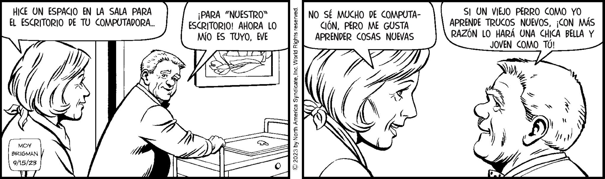 Drawing OCR: HICE UN ESPACIO EN LA SALA PARA EL ESCRITORIO DE TU COMPUTADORA... MOY BRIGMAN 9/15/23 ¡PARA "NUESTRO" ESCRITORIO! AHORA LO MÍO ES TUYOEVE © 2023 by North America SyndicateInc. World Rights reserved. NO SÉ MUCHO DE COMPUTA- CIÓNPERO ME GUSTA APRENDER COSAS NUEVAS SI UN VIEJO PERRO COMO YO APRENDE TRUCOS NUEVOS¡CON MÁS RAZÓN LO HARÁ UNA CHICA BELLA Y JOVEN COMO TÚ! HICE UN ESPACIO EN LA SALA PARA EL ESCRITORIO DE TU COMPUTADORA ... MOY BRIGMAN 9/15/23 ¡ PARA " NUESTRO " ESCRITORIO ! AHORA LO MÍO ES TUYOEVE © 2023 by North America SyndicateInc. World Rights reserved . NO SÉ MUCHO DE COMPUTA CIÓNPERO ME GUSTA APRENDER COSAS NUEVAS SI UN VIEJO PERRO COMO YO APRENDE TRUCOS NUEVOS¡ CON MÁS RAZÓN LO HARÁ UNA CHICA BELLA Y JOVEN COMO TÚ !