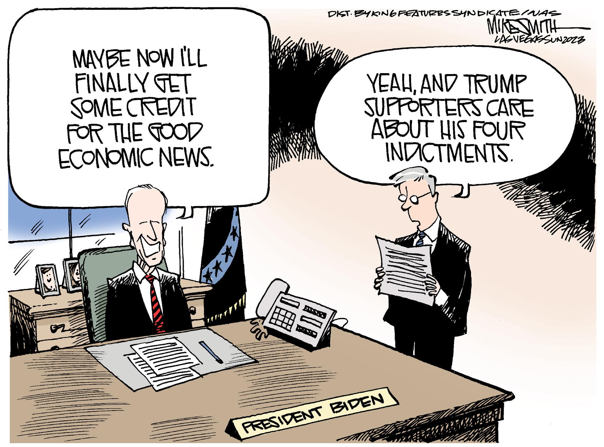 Design OCR: MAYBE NOW I'LL FINALLY GET SOME CREDIT FOR THE GOOD ECONOMIC NEWS. *** af # DIST. EYKING FEATURES SYNDICATE/NAS MIKE SMITH LAS VEGASSUNZOZZ YEAHAND TRUMP SUPPORTERS CARE ABOUT HIS FOUR INDICTMENTS. PRESIDENT BIDEN MAYBE NOW I'LL FINALLY GET SOME CREDIT FOR THE GOOD ECONOMIC NEWS . *** af # DIST . EYKING FEATURES SYNDICATE / NAS MIKE SMITH LAS VEGASSUNZOZZ YEAHAND TRUMP SUPPORTERS CARE ABOUT HIS FOUR INDICTMENTS . PRESIDENT BIDEN