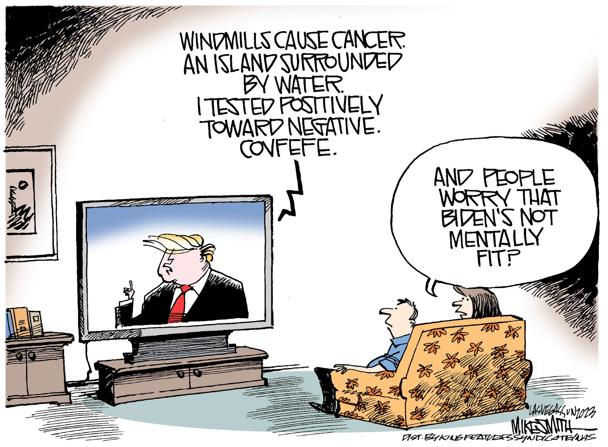 Art OCR: WINDMILLS CAUSE CANCER. AN ISLAND SURROUNDED BY WATER. I TESTED POSITIVELY TOWARD NEGATIVE. CONFEFE. AND PEOPLE WORRY THAT BIDEN'S NOT MENTALLY FIT? LASVEGASSUNZ023 MIKE SMITH DIST BY KING FEATURES SYNDICATE/MAS WINDMILLS CAUSE CANCER . AN ISLAND SURROUNDED BY WATER . I TESTED POSITIVELY TOWARD NEGATIVE . CONFEFE . AND PEOPLE WORRY THAT BIDEN'S NOT MENTALLY FIT ? LASVEGASSUNZ023 MIKE SMITH DIST BY KING FEATURES SYNDICATE / MAS