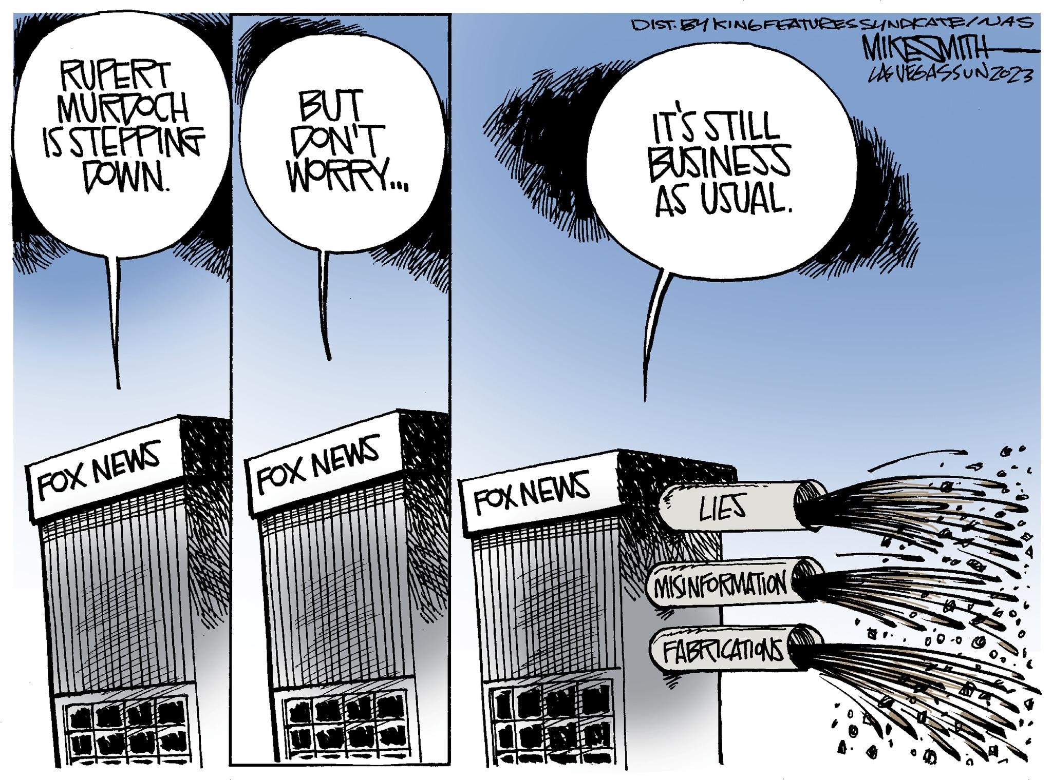 Rectangle OCR: RUPERT MURDOCH IS STEPPING DOWN. FOX NEWS BUT DON'T WORRY... FOX NEWS FOX NEWS DIST. BY KING FEATURES SYNDICATE/NAS MIKESMITH LAS VEGASSUNZO23 IT'S STILL BUSINESS AS USUAL. LIES MISINFORMATION FABRICATIONS RUPERT MURDOCH IS STEPPING DOWN . FOX NEWS BUT DON'T WORRY ... FOX NEWS FOX NEWS DIST . BY KING FEATURES SYNDICATE / NAS MIKESMITH LAS VEGASSUNZO23 IT'S STILL BUSINESS AS USUAL . LIES MISINFORMATION FABRICATIONS