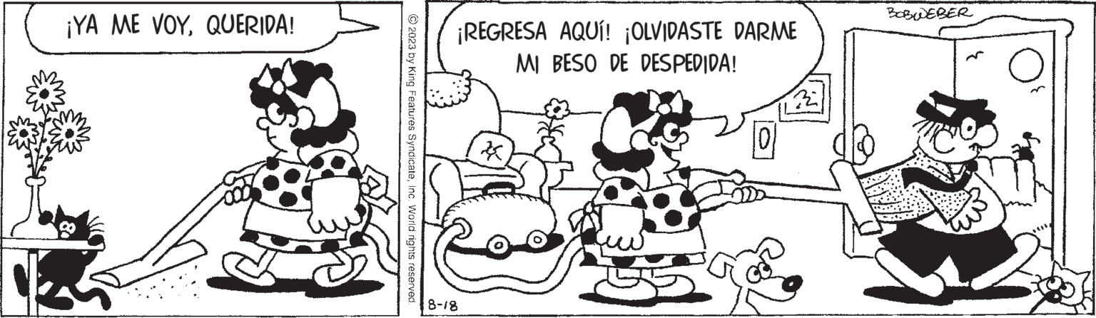 Rectangle OCR: ¡YA ME VOYQUERIDA! © 2023 by King Features SyndicateInc. World rights reserved. ¡REGRESA AQUÍ! ¡OLVIDASTE DARME MI BESO DE DESPEDIDA! 8-18 k 101 32 BOBWEBER ¡ YA ME VOYQUERIDA ! © 2023 by King Features SyndicateInc. World rights reserved . ¡ REGRESA AQUÍ ! ¡ OLVIDASTE DARME MI BESO DE DESPEDIDA ! 8-18 k 101 32 BOBWEBER