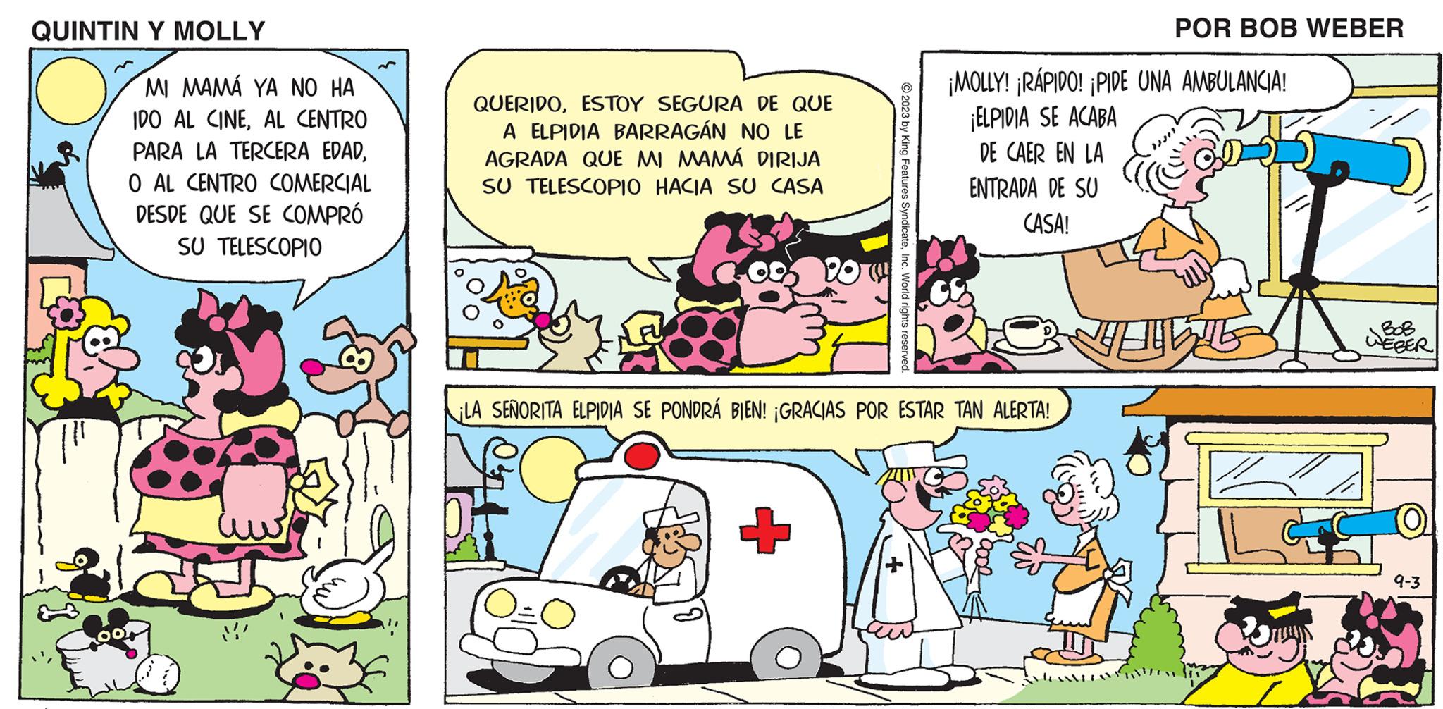 Publication OCR: QUINTIN Y MOLLY MI MAMÁ YA NO HA IDO AL CINEAL CENTRO PARA LA TERCERA EDADO AL CENTRO COMERCIAL DESDE QUE SE COMPRÓ SU TELESCOPIO QUERIDOESTOY SEGURA DE QUE A ELPIDIA BARRAGÁN NO LE AGRADA QUE MI MAMÁ DIRIJA SU TELESCOPIO HACIA SU CASA © 2023 by King Features SyndicateInc. World rights reserved. POR BOB WEBER ¡MOLLY! ¡RÁPIDO! ¡PIDE UNA AMBULANCIA! ¡ELPIDIA SE ACABA DE CAER EN LA ENTRADA DE SU CASA! LA SEÑORITA ELPIDIA SE PONDRÁ BIEN! ¡GRACIAS POR ESTAR TAN ALERTA! VILL BOB WEBER 9-3 QUINTIN Y MOLLY MI MAMÁ YA NO HA IDO AL CINEAL CENTRO PARA LA TERCERA EDADO AL CENTRO COMERCIAL DESDE QUE SE COMPRÓ SU TELESCOPIO QUERIDOESTOY SEGURA DE QUE A ELPIDIA BARRAGÁN NO LE AGRADA QUE MI MAMÁ DIRIJA SU TELESCOPIO HACIA SU CASA © 2023 by King Features SyndicateInc. World rights reserved . POR BOB WEBER ¡ MOLLY ! ¡ RÁPIDO ! ¡ PIDE UNA AMBULANCIA ! ¡ ELPIDIA SE ACABA DE CAER EN LA ENTRADA DE SU CASA ! LA SEÑORITA ELPIDIA SE PONDRÁ BIEN ! ¡ GRACIAS POR ESTAR TAN ALERTA ! VILL BOB WEBER 9-3