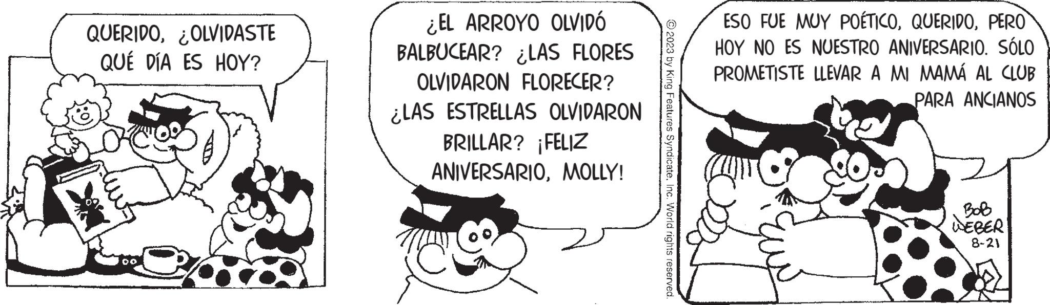 Monochrome OCR: QUERIDOOLVIDASTE QUÉ DÍA ES HOY? ¿EL ARROYO OLVIDÓ BALBUCEAR? ¿LAS FLORES OLVIDARON FLORECER? ¿LAS ESTRELLAS OLVIDARON BRILLAR? ¡FELIZ ANIVERSARIOMOLLY! 2023 by King Features SyndicateInc. World rights reserved. ESO FUE MUY POÉTICOPERO HOY NO ES NUESTRO ANIVERSARIOSÓLO PROMETISTE LLEVAR A MI MAMÁ AL CLUB PARA ANCIANOS WEBER 8-21 QUERIDOOLVIDASTE QUÉ DÍA ES HOY ? ¿ EL ARROYO OLVIDÓ BALBUCEAR ? ¿ LAS FLORES OLVIDARON FLORECER ? ¿ LAS ESTRELLAS OLVIDARON BRILLAR ? ¡ FELIZ ANIVERSARIOMOLLY ! 2023 by King Features SyndicateInc. World rights reserved . ESO FUE MUY POÉTICOPERO HOY NO ES NUESTRO ANIVERSARIOSÓLO PROMETISTE LLEVAR A MI MAMÁ AL CLUB PARA ANCIANOS WEBER 8-21