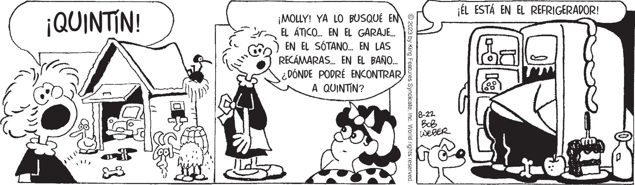 Art OCR: ¡QUINTÍN! ¡MOLLY! YA LO BUSQUÉ EN EL ÁTICO... EN EL GARAJE... EN EL SÓTANO... EN LAS RECÁMARAS... EN EL BAÑO... ¿DÓNDE PODRÉ ENCONTRAR A QUINTIN? © 2023 by King Features SyndicateInc. World rights reserved. 8-22 BoB WEBER ¡ÉL ESTÁ EN EL REFRIGERADOR! ¡ QUINTÍN ! ¡ MOLLY ! YA LO BUSQUÉ EN EL ÁTICO ... EN EL GARAJE ... EN EL SÓTANO ... EN LAS RECÁMARAS ... EN EL BAÑO ... ¿ DÓNDE PODRÉ ENCONTRAR A QUINTIN ? © 2023 by King Features SyndicateInc. World rights reserved . 8-22 BoB WEBER ¡ ÉL ESTÁ EN EL REFRIGERADOR !