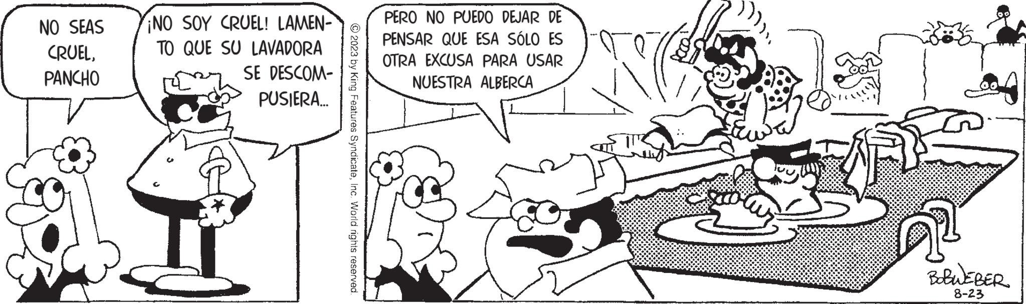 Rectangle OCR: NO SEAS CRUELPANCHO ¡NO SOY CRUEL! LAMEN- TO QUE SU LAVADORA SE DESCOM- PUSIERA... © 2023 by King Features SyndicateInc. World rights reserved PERO NO PUEDO DEJAR DE PENSAR QUE ESA SÓLO ES OTRA EXCUSA PARA USAR NUESTRA ALBERCA p BOBWEBER 8-23 NO SEAS CRUELPANCHO ¡ NO SOY CRUEL ! LAMEN TO QUE SU LAVADORA SE DESCOM PUSIERA ... © 2023 by King Features SyndicateInc. World rights reserved PERO NO PUEDO DEJAR DE PENSAR QUE ESA SÓLO ES OTRA EXCUSA PARA USAR NUESTRA ALBERCA p BOBWEBER 8-23