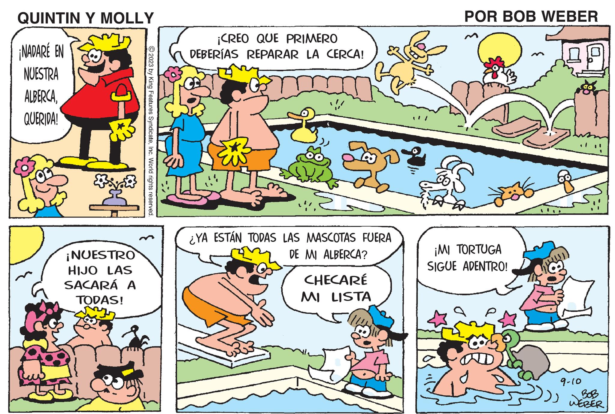 Line OCR: QUINTIN Y MOLLY ¡NADARÉ EN NUESTRA ALBERCAQUERIDA! H *** ¡NUESTRO HIJO LAS SACARÁ A TODAS! © 2023 by King Features SyndicateInc. World rights reserved. ¡CREO QUE PRIMERO DEBERÍAS REPARAR LA CERCA! ¿YA ESTÁN TODAS LAS MASCOTAS FUERA DE MI ALBERCA? CHECARÉ MI LISTA POR BOB WEBER ¡MI TORTUGA SIGUE ADENTRO! ?? 36 ?? ?? ??? 9-10 BOB WEBER QUINTIN Y MOLLY ¡ NADARÉ EN NUESTRA ALBERCAQUERIDA ! H *** ¡ NUESTRO HIJO LAS SACARÁ A TODAS ! © 2023 by King Features SyndicateInc. World rights reserved . ¡ CREO QUE PRIMERO DEBERÍAS REPARAR LA CERCA ! ¿ YA ESTÁN TODAS LAS MASCOTAS FUERA DE MI ALBERCA ? CHECARÉ MI LISTA POR BOB WEBER ¡ MI TORTUGA SIGUE ADENTRO ! ?? 36 ?? ?? ??? 9-10 BOB WEBER