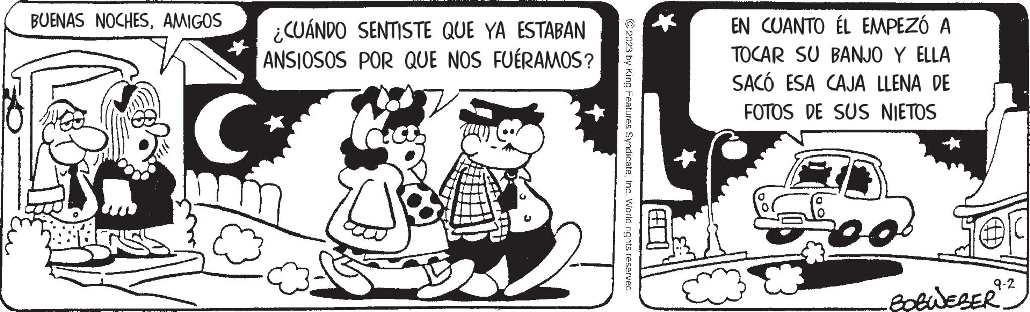 Font OCR: BUENAS NOCHESAMIGOS ¿CUÁNDO SENTISTE QUE YA ESTABAN ANSIOSOS POR QUE NOS FUÉRAMOS? C 2023 by King Features SyndicateInc. World rights reserved. 18 EN CUANTO ÉL EMPEZÓ A TOCAR SU BANJO Y ELLA SACÓ ESA CAJA LLENA DE FOTOS DE SUS NIETOS 2 Ser 9-2 BOBWEBER BUENAS NOCHESAMIGOS ¿ CUÁNDO SENTISTE QUE YA ESTABAN ANSIOSOS POR QUE NOS FUÉRAMOS ? C 2023 by King Features SyndicateInc. World rights reserved . 18 EN CUANTO ÉL EMPEZÓ A TOCAR SU BANJO Y ELLA SACÓ ESA CAJA LLENA DE FOTOS DE SUS NIETOS 2 Ser 9-2 BOBWEBER